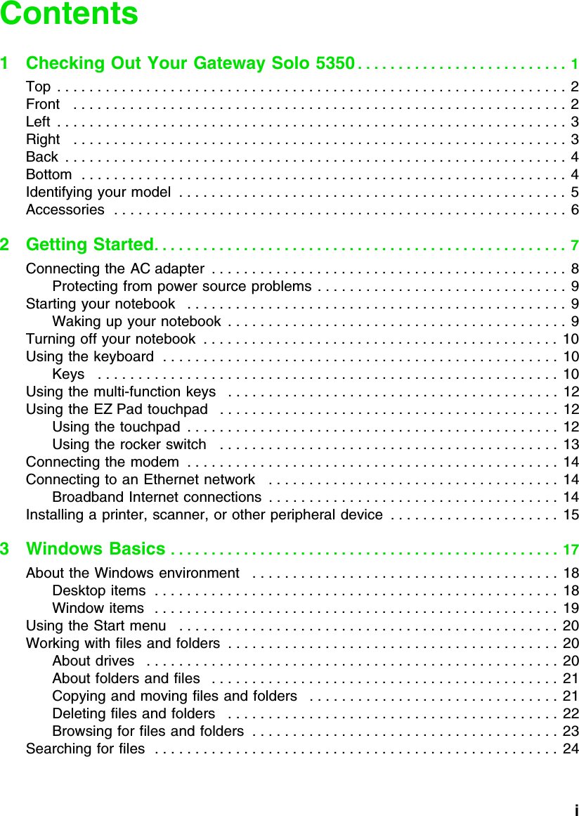           iContents1 Checking Out Your Gateway Solo 5350 . . . . . . . . . . . . . . . . . . . . . . . . . .  1Top  . . . . . . . . . . . . . . . . . . . . . . . . . . . . . . . . . . . . . . . . . . . . . . . . . . . . . . . . . . . . . . .  2Front   . . . . . . . . . . . . . . . . . . . . . . . . . . . . . . . . . . . . . . . . . . . . . . . . . . . . . . . . . . . . . 2Left  . . . . . . . . . . . . . . . . . . . . . . . . . . . . . . . . . . . . . . . . . . . . . . . . . . . . . . . . . . . . . . .  3Right   . . . . . . . . . . . . . . . . . . . . . . . . . . . . . . . . . . . . . . . . . . . . . . . . . . . . . . . . . . . . . 3Back  . . . . . . . . . . . . . . . . . . . . . . . . . . . . . . . . . . . . . . . . . . . . . . . . . . . . . . . . . . . . . . 4Bottom  . . . . . . . . . . . . . . . . . . . . . . . . . . . . . . . . . . . . . . . . . . . . . . . . . . . . . . . . . . . .  4Identifying your model  . . . . . . . . . . . . . . . . . . . . . . . . . . . . . . . . . . . . . . . . . . . . . . . .  5Accessories  . . . . . . . . . . . . . . . . . . . . . . . . . . . . . . . . . . . . . . . . . . . . . . . . . . . . . . . .  62Getting Started. . . . . . . . . . . . . . . . . . . . . . . . . . . . . . . . . . . . . . . . . . . . . . . . . . .  7Connecting the AC adapter  . . . . . . . . . . . . . . . . . . . . . . . . . . . . . . . . . . . . . . . . . . . .  8Protecting from power source problems . . . . . . . . . . . . . . . . . . . . . . . . . . . . . . .  9Starting your notebook   . . . . . . . . . . . . . . . . . . . . . . . . . . . . . . . . . . . . . . . . . . . . . . .  9Waking up your notebook  . . . . . . . . . . . . . . . . . . . . . . . . . . . . . . . . . . . . . . . . . .  9Turning off your notebook  . . . . . . . . . . . . . . . . . . . . . . . . . . . . . . . . . . . . . . . . . . . .  10Using the keyboard  . . . . . . . . . . . . . . . . . . . . . . . . . . . . . . . . . . . . . . . . . . . . . . . . .  10Keys   . . . . . . . . . . . . . . . . . . . . . . . . . . . . . . . . . . . . . . . . . . . . . . . . . . . . . . . . .  10Using the multi-function keys   . . . . . . . . . . . . . . . . . . . . . . . . . . . . . . . . . . . . . . . . .  12Using the EZ Pad touchpad   . . . . . . . . . . . . . . . . . . . . . . . . . . . . . . . . . . . . . . . . . .  12Using the touchpad  . . . . . . . . . . . . . . . . . . . . . . . . . . . . . . . . . . . . . . . . . . . . . .  12Using the rocker switch   . . . . . . . . . . . . . . . . . . . . . . . . . . . . . . . . . . . . . . . . . .  13Connecting the modem  . . . . . . . . . . . . . . . . . . . . . . . . . . . . . . . . . . . . . . . . . . . . . . 14Connecting to an Ethernet network   . . . . . . . . . . . . . . . . . . . . . . . . . . . . . . . . . . . . 14Broadband Internet connections  . . . . . . . . . . . . . . . . . . . . . . . . . . . . . . . . . . . .  14Installing a printer, scanner, or other peripheral device  . . . . . . . . . . . . . . . . . . . . .  153 Windows Basics . . . . . . . . . . . . . . . . . . . . . . . . . . . . . . . . . . . . . . . . . . . . . . . .  17About the Windows environment   . . . . . . . . . . . . . . . . . . . . . . . . . . . . . . . . . . . . . .  18Desktop items  . . . . . . . . . . . . . . . . . . . . . . . . . . . . . . . . . . . . . . . . . . . . . . . . . .  18Window items   . . . . . . . . . . . . . . . . . . . . . . . . . . . . . . . . . . . . . . . . . . . . . . . . . .  19Using the Start menu   . . . . . . . . . . . . . . . . . . . . . . . . . . . . . . . . . . . . . . . . . . . . . . .  20Working with files and folders  . . . . . . . . . . . . . . . . . . . . . . . . . . . . . . . . . . . . . . . . .  20About drives   . . . . . . . . . . . . . . . . . . . . . . . . . . . . . . . . . . . . . . . . . . . . . . . . . . . 20About folders and files   . . . . . . . . . . . . . . . . . . . . . . . . . . . . . . . . . . . . . . . . . . .  21Copying and moving files and folders   . . . . . . . . . . . . . . . . . . . . . . . . . . . . . . .  21Deleting files and folders   . . . . . . . . . . . . . . . . . . . . . . . . . . . . . . . . . . . . . . . . .  22Browsing for files and folders  . . . . . . . . . . . . . . . . . . . . . . . . . . . . . . . . . . . . . . 23Searching for files  . . . . . . . . . . . . . . . . . . . . . . . . . . . . . . . . . . . . . . . . . . . . . . . . . .  24