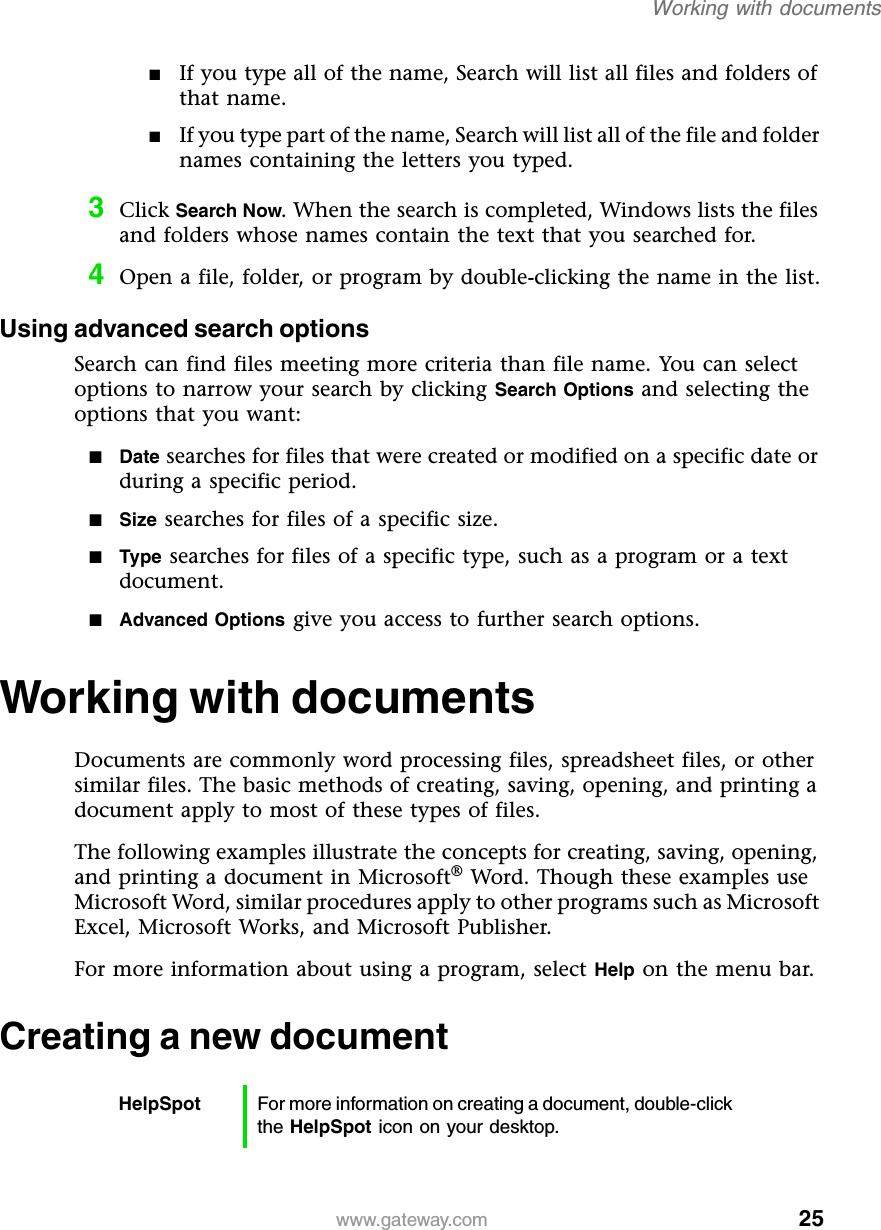 25Working with documentswww.gateway.com■If you type all of the name, Search will list all files and folders of that name.■If you type part of the name, Search will list all of the file and folder names containing the letters you typed.3Click Search Now. When the search is completed, Windows lists the files and folders whose names contain the text that you searched for.4Open a file, folder, or program by double-clicking the name in the list.Using advanced search optionsSearch can find files meeting more criteria than file name. You can select options to narrow your search by clicking Search Options and selecting the options that you want:■Date searches for files that were created or modified on a specific date or during a specific period.■Size searches for files of a specific size.■Type searches for files of a specific type, such as a program or a text document.■Advanced Options give you access to further search options.Working with documentsDocuments are commonly word processing files, spreadsheet files, or other similar files. The basic methods of creating, saving, opening, and printing a document apply to most of these types of files.The following examples illustrate the concepts for creating, saving, opening, and printing a document in Microsoft® Word. Though these examples use Microsoft Word, similar procedures apply to other programs such as Microsoft Excel, Microsoft Works, and Microsoft Publisher.For more information about using a program, select Help on the menu bar.Creating a new documentHelpSpot For more information on creating a document, double-click the HelpSpot icon on your desktop.