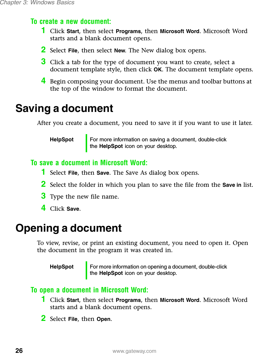 26Chapter 3: Windows Basicswww.gateway.comTo create a new document:1Click Start, then select Programs, then Microsoft Word. Microsoft Word starts and a blank document opens.2Select File, then select New. The New dialog box opens.3Click a tab for the type of document you want to create, select a document template style, then click OK. The document template opens.4Begin composing your document. Use the menus and toolbar buttons at the top of the window to format the document.Saving a documentAfter you create a document, you need to save it if you want to use it later.To save a document in Microsoft Word:1Select File, then Save. The Save As dialog box opens.2Select the folder in which you plan to save the file from the Save in list.3Type the new file name.4Click Save.Opening a documentTo view, revise, or print an existing document, you need to open it. Open the document in the program it was created in.To open a document in Microsoft Word:1Click Start, then select Programs, then Microsoft Word. Microsoft Word starts and a blank document opens.2Select File, then Open.HelpSpot For more information on saving a document, double-click the HelpSpot icon on your desktop.HelpSpot For more information on opening a document, double-click the HelpSpot icon on your desktop.