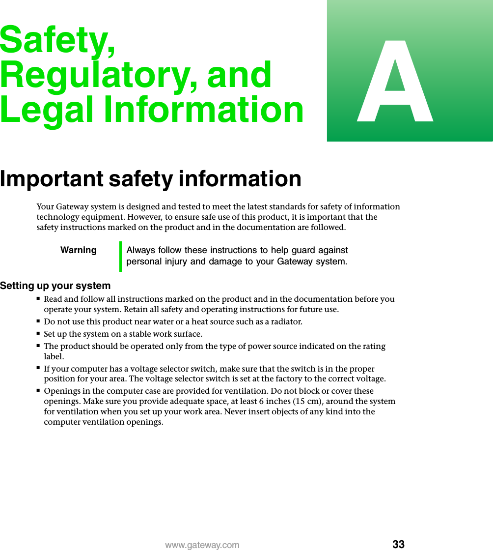 33Awww.gateway.comSafety, Regulatory, and Legal InformationImportant safety informationYour Gateway system is designed and tested to meet the latest standards for safety of information technology equipment. However, to ensure safe use of this product, it is important that the safety instructions marked on the product and in the documentation are followed.Setting up your system■Read and follow all instructions marked on the product and in the documentation before you operate your system. Retain all safety and operating instructions for future use.■Do not use this product near water or a heat source such as a radiator.■Set up the system on a stable work surface.■The product should be operated only from the type of power source indicated on the rating label.■If your computer has a voltage selector switch, make sure that the switch is in the proper position for your area. The voltage selector switch is set at the factory to the correct voltage.■Openings in the computer case are provided for ventilation. Do not block or cover these openings. Make sure you provide adequate space, at least 6 inches (15 cm), around the system for ventilation when you set up your work area. Never insert objects of any kind into the computer ventilation openings.Warning Always follow these instructions to help guard against personal injury and damage to your Gateway system.