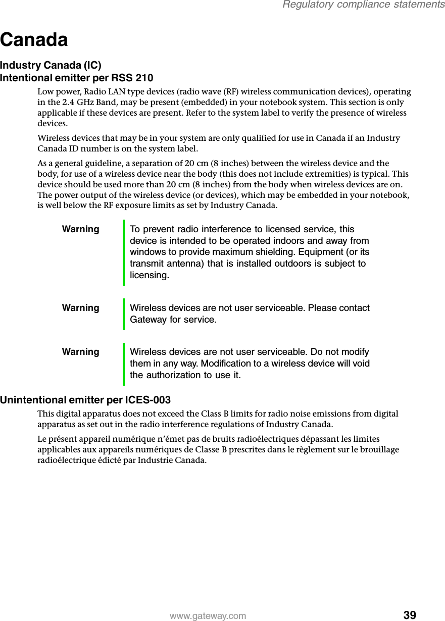 39Regulatory compliance statementswww.gateway.comCanadaIndustry Canada (IC)Intentional emitter per RSS 210Low power, Radio LAN type devices (radio wave (RF) wireless communication devices), operating in the 2.4 GHz Band, may be present (embedded) in your notebook system. This section is only applicable if these devices are present. Refer to the system label to verify the presence of wireless devices.Wireless devices that may be in your system are only qualified for use in Canada if an Industry Canada ID number is on the system label.As a general guideline, a separation of 20 cm (8 inches) between the wireless device and the body, for use of a wireless device near the body (this does not include extremities) is typical. This device should be used more than 20 cm (8 inches) from the body when wireless devices are on. The power output of the wireless device (or devices), which may be embedded in your notebook, is well below the RF exposure limits as set by Industry Canada. Unintentional emitter per ICES-003This digital apparatus does not exceed the Class B limits for radio noise emissions from digital apparatus as set out in the radio interference regulations of Industry Canada.Le présent appareil numérique n’émet pas de bruits radioélectriques dépassant les limites applicables aux appareils numériques de Classe B prescrites dans le règlement sur le brouillage radioélectrique édicté par Industrie Canada.Warning To prevent radio interference to licensed service, this device is intended to be operated indoors and away from windows to provide maximum shielding. Equipment (or its transmit antenna) that is installed outdoors is subject to licensing.Warning Wireless devices are not user serviceable. Please contact Gateway for service.Warning Wireless devices are not user serviceable. Do not modify them in any way. Modification to a wireless device will void the authorization to use it.