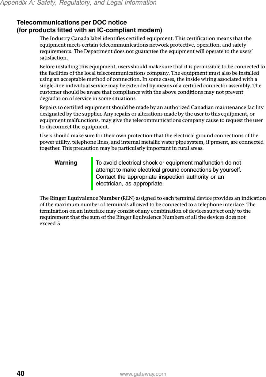 40Appendix A: Safety, Regulatory, and Legal Informationwww.gateway.comTelecommunications per DOC notice (for products fitted with an IC-compliant modem)The Industry Canada label identifies certified equipment. This certification means that the equipment meets certain telecommunications network protective, operation, and safety requirements. The Department does not guarantee the equipment will operate to the users’ satisfaction.Before installing this equipment, users should make sure that it is permissible to be connected to the facilities of the local telecommunications company. The equipment must also be installed using an acceptable method of connection. In some cases, the inside wiring associated with a single-line individual service may be extended by means of a certified connector assembly. The customer should be aware that compliance with the above conditions may not prevent degradation of service in some situations.Repairs to certified equipment should be made by an authorized Canadian maintenance facility designated by the supplier. Any repairs or alterations made by the user to this equipment, or equipment malfunctions, may give the telecommunications company cause to request the user to disconnect the equipment.Users should make sure for their own protection that the electrical ground connections of the power utility, telephone lines, and internal metallic water pipe system, if present, are connected together. This precaution may be particularly important in rural areas.The Ringer Equivalence Number (REN) assigned to each terminal device provides an indication of the maximum number of terminals allowed to be connected to a telephone interface. The termination on an interface may consist of any combination of devices subject only to the requirement that the sum of the Ringer Equivalence Numbers of all the devices does not exceed 5.Warning To avoid electrical shock or equipment malfunction do not attempt to make electrical ground connections by yourself. Contact the appropriate inspection authority or an electrician, as appropriate.