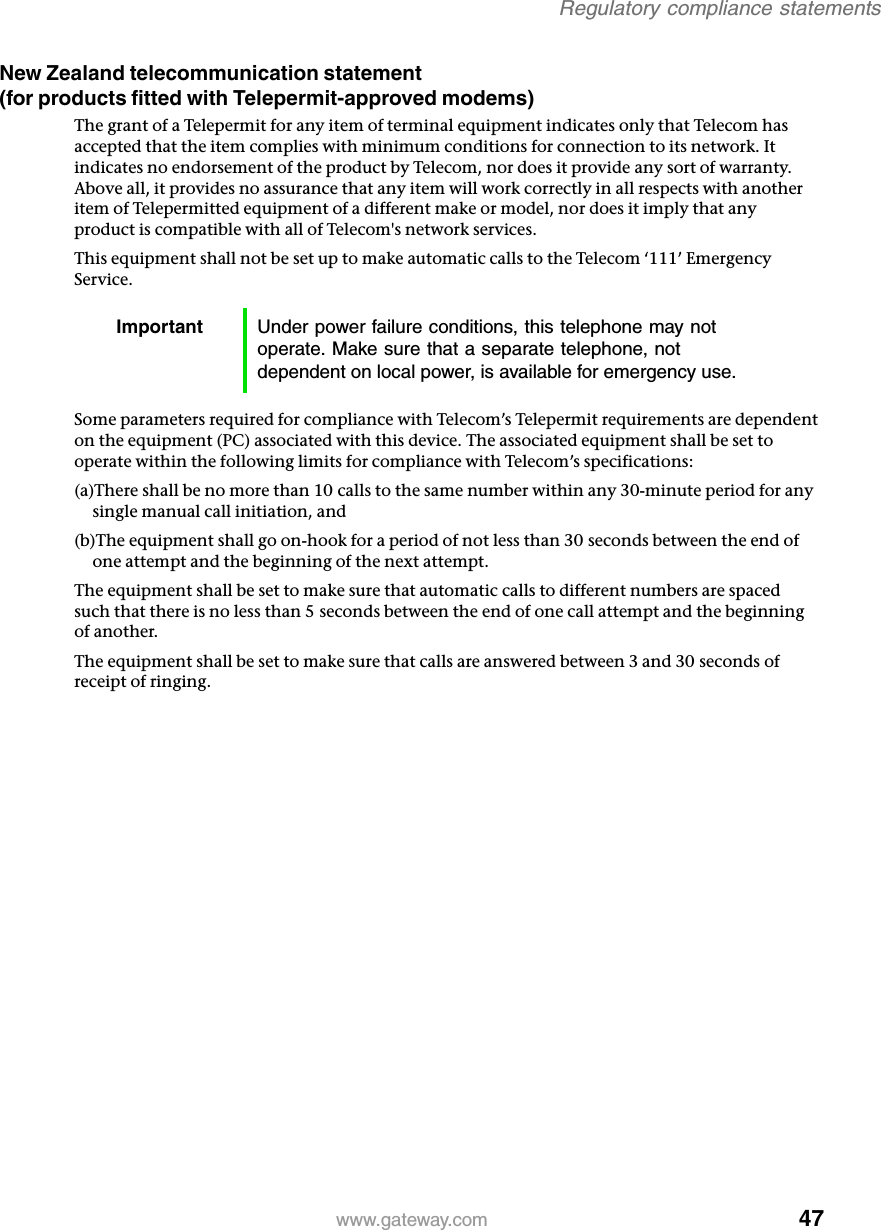 47Regulatory compliance statementswww.gateway.comNew Zealand telecommunication statement (for products fitted with Telepermit-approved modems)The grant of a Telepermit for any item of terminal equipment indicates only that Telecom has accepted that the item complies with minimum conditions for connection to its network. It indicates no endorsement of the product by Telecom, nor does it provide any sort of warranty. Above all, it provides no assurance that any item will work correctly in all respects with another item of Telepermitted equipment of a different make or model, nor does it imply that any product is compatible with all of Telecom&apos;s network services.This equipment shall not be set up to make automatic calls to the Telecom ‘111’ Emergency Service.Some parameters required for compliance with Telecom’s Telepermit requirements are dependent on the equipment (PC) associated with this device. The associated equipment shall be set to operate within the following limits for compliance with Telecom’s specifications:(a)There shall be no more than 10 calls to the same number within any 30-minute period for any single manual call initiation, and(b)The equipment shall go on-hook for a period of not less than 30 seconds between the end of one attempt and the beginning of the next attempt.The equipment shall be set to make sure that automatic calls to different numbers are spaced such that there is no less than 5 seconds between the end of one call attempt and the beginning of another.The equipment shall be set to make sure that calls are answered between 3 and 30 seconds of receipt of ringing.Important Under power failure conditions, this telephone may not operate. Make sure that a separate telephone, not dependent on local power, is available for emergency use.