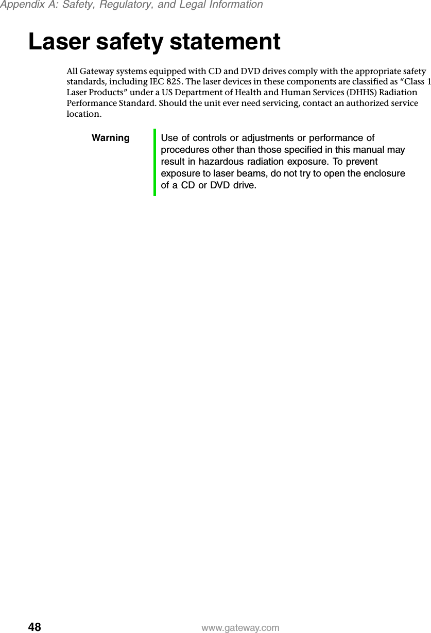 48Appendix A: Safety, Regulatory, and Legal Informationwww.gateway.comLaser safety statementAll Gateway systems equipped with CD and DVD drives comply with the appropriate safety standards, including IEC 825. The laser devices in these components are classified as “Class 1 Laser Products” under a US Department of Health and Human Services (DHHS) Radiation Performance Standard. Should the unit ever need servicing, contact an authorized service location.Warning Use of controls or adjustments or performance of procedures other than those specified in this manual may result in hazardous radiation exposure. To prevent exposure to laser beams, do not try to open the enclosure of a CD or DVD drive.