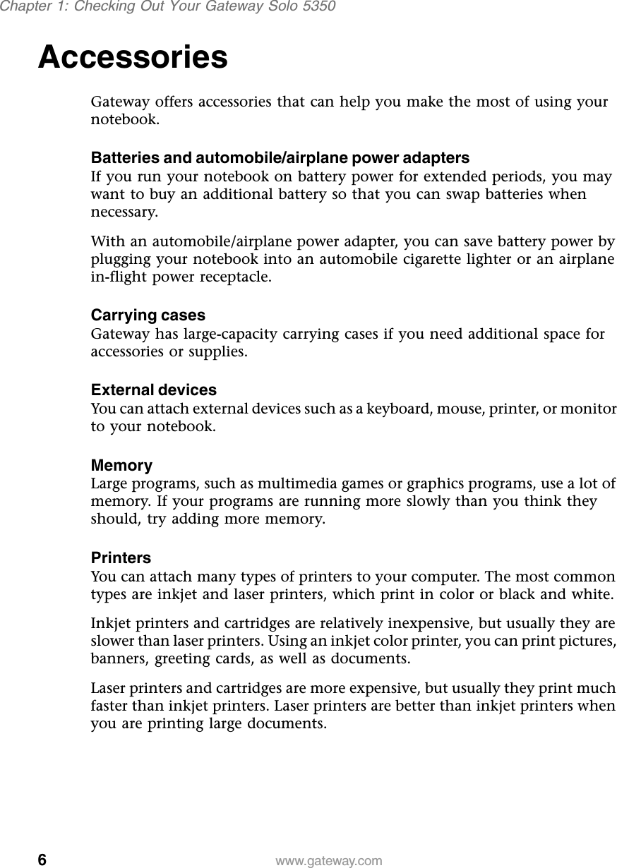 6Chapter 1: Checking Out Your Gateway Solo 5350www.gateway.comAccessories Gateway offers accessories that can help you make the most of using your notebook.Batteries and automobile/airplane power adaptersIf you run your notebook on battery power for extended periods, you may want to buy an additional battery so that you can swap batteries when necessary.With an automobile/airplane power adapter, you can save battery power by plugging your notebook into an automobile cigarette lighter or an airplane in-flight power receptacle.Carrying casesGateway has large-capacity carrying cases if you need additional space for accessories or supplies.External devicesYou can attach external devices such as a keyboard, mouse, printer, or monitor to your notebook.MemoryLarge programs, such as multimedia games or graphics programs, use a lot of memory. If your programs are running more slowly than you think they should, try adding more memory.PrintersYou can attach many types of printers to your computer. The most common types are inkjet and laser printers, which print in color or black and white.Inkjet printers and cartridges are relatively inexpensive, but usually they are slower than laser printers. Using an inkjet color printer, you can print pictures, banners, greeting cards, as well as documents.Laser printers and cartridges are more expensive, but usually they print much faster than inkjet printers. Laser printers are better than inkjet printers when you are printing large documents.