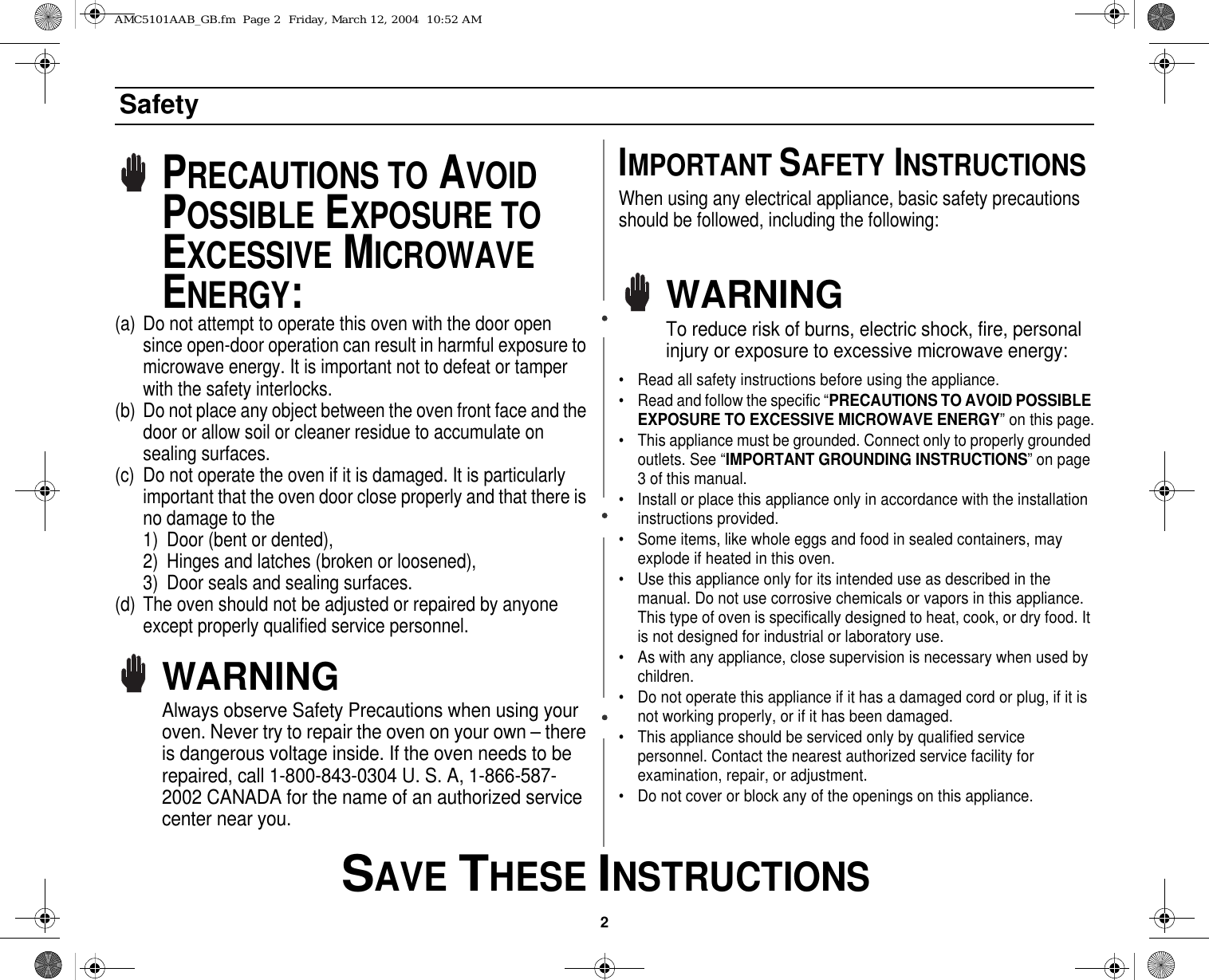 2 SAVE THESE INSTRUCTIONSSafetyPRECAUTIONS TO AVOID POSSIBLE EXPOSURE TO EXCESSIVE MICROWAVE ENERGY:(a) Do not attempt to operate this oven with the door open since open-door operation can result in harmful exposure to microwave energy. It is important not to defeat or tamper with the safety interlocks.(b) Do not place any object between the oven front face and the door or allow soil or cleaner residue to accumulate on sealing surfaces.(c) Do not operate the oven if it is damaged. It is particularly important that the oven door close properly and that there is no damage to the 1) Door (bent or dented), 2) Hinges and latches (broken or loosened), 3) Door seals and sealing surfaces.(d) The oven should not be adjusted or repaired by anyone except properly qualified service personnel.WARNINGAlways observe Safety Precautions when using your oven. Never try to repair the oven on your own – there is dangerous voltage inside. If the oven needs to be repaired, call 1-800-843-0304 U. S. A, 1-866-587-2002 CANADA for the name of an authorized service center near you.IMPORTANT SAFETY INSTRUCTIONSWhen using any electrical appliance, basic safety precautions should be followed, including the following:WARNINGTo reduce risk of burns, electric shock, fire, personal injury or exposure to excessive microwave energy:• Read all safety instructions before using the appliance.• Read and follow the specific “PRECAUTIONS TO AVOID POSSIBLE EXPOSURE TO EXCESSIVE MICROWAVE ENERGY” on this page.• This appliance must be grounded. Connect only to properly grounded outlets. See “IMPORTANT GROUNDING INSTRUCTIONS” on page 3 of this manual. • Install or place this appliance only in accordance with the installation instructions provided.• Some items, like whole eggs and food in sealed containers, may explode if heated in this oven.• Use this appliance only for its intended use as described in the manual. Do not use corrosive chemicals or vapors in this appliance. This type of oven is specifically designed to heat, cook, or dry food. It is not designed for industrial or laboratory use.• As with any appliance, close supervision is necessary when used by children.• Do not operate this appliance if it has a damaged cord or plug, if it is not working properly, or if it has been damaged.• This appliance should be serviced only by qualified service personnel. Contact the nearest authorized service facility for examination, repair, or adjustment.• Do not cover or block any of the openings on this appliance.AMC5101AAB_GB.fm  Page 2  Friday, March 12, 2004  10:52 AM