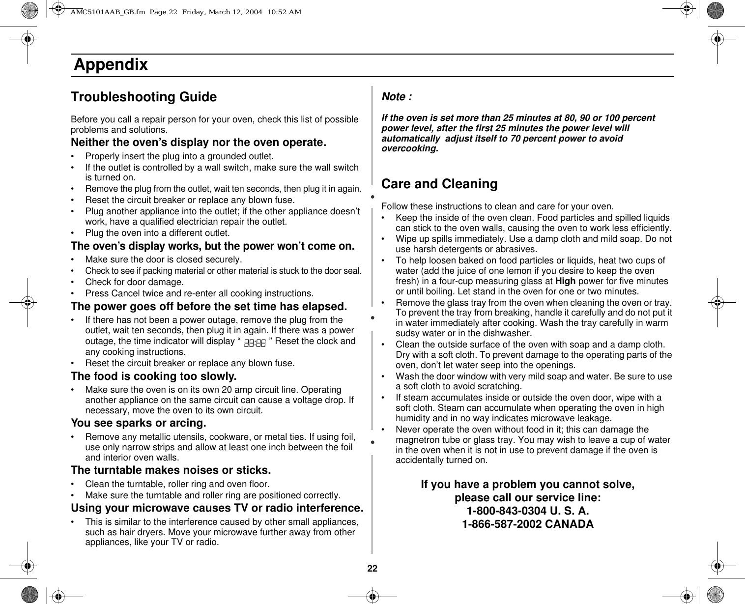 22 AppendixTroubleshooting GuideBefore you call a repair person for your oven, check this list of possible problems and solutions.Neither the oven’s display nor the oven operate.• Properly insert the plug into a grounded outlet. • If the outlet is controlled by a wall switch, make sure the wall switch is turned on. • Remove the plug from the outlet, wait ten seconds, then plug it in again. • Reset the circuit breaker or replace any blown fuse.• Plug another appliance into the outlet; if the other appliance doesn’t work, have a qualified electrician repair the outlet. • Plug the oven into a different outlet.The oven’s display works, but the power won’t come on.• Make sure the door is closed securely.• Check to see if packing material or other material is stuck to the door seal. • Check for door damage.• Press Cancel twice and re-enter all cooking instructions.The power goes off before the set time has elapsed.• If there has not been a power outage, remove the plug from the outlet, wait ten seconds, then plug it in again. If there was a power outage, the time indicator will display “   ” Reset the clock and any cooking instructions. • Reset the circuit breaker or replace any blown fuse. The food is cooking too slowly.• Make sure the oven is on its own 20 amp circuit line. Operating another appliance on the same circuit can cause a voltage drop. If necessary, move the oven to its own circuit.You see sparks or arcing.• Remove any metallic utensils, cookware, or metal ties. If using foil, use only narrow strips and allow at least one inch between the foil and interior oven walls.The turntable makes noises or sticks.• Clean the turntable, roller ring and oven floor. • Make sure the turntable and roller ring are positioned correctly.Using your microwave causes TV or radio interference.• This is similar to the interference caused by other small appliances, such as hair dryers. Move your microwave further away from other appliances, like your TV or radio.Note :If the oven is set more than 25 minutes at 80, 90 or 100 percent power level, after the first 25 minutes the power level will automatically  adjust itself to 70 percent power to avoid overcooking.Care and CleaningFollow these instructions to clean and care for your oven.• Keep the inside of the oven clean. Food particles and spilled liquids can stick to the oven walls, causing the oven to work less efficiently.• Wipe up spills immediately. Use a damp cloth and mild soap. Do not use harsh detergents or abrasives. • To help loosen baked on food particles or liquids, heat two cups of water (add the juice of one lemon if you desire to keep the oven fresh) in a four-cup measuring glass at High power for five minutes or until boiling. Let stand in the oven for one or two minutes. • Remove the glass tray from the oven when cleaning the oven or tray. To prevent the tray from breaking, handle it carefully and do not put it in water immediately after cooking. Wash the tray carefully in warm sudsy water or in the dishwasher. • Clean the outside surface of the oven with soap and a damp cloth. Dry with a soft cloth. To prevent damage to the operating parts of the oven, don’t let water seep into the openings.• Wash the door window with very mild soap and water. Be sure to use a soft cloth to avoid scratching.• If steam accumulates inside or outside the oven door, wipe with a soft cloth. Steam can accumulate when operating the oven in high humidity and in no way indicates microwave leakage.• Never operate the oven without food in it; this can damage the magnetron tube or glass tray. You may wish to leave a cup of water in the oven when it is not in use to prevent damage if the oven is accidentally turned on.If you have a problem you cannot solve,please call our service line:1-800-843-0304 U. S. A.1-866-587-2002 CANADAAMC5101AAB_GB.fm  Page 22  Friday, March 12, 2004  10:52 AM