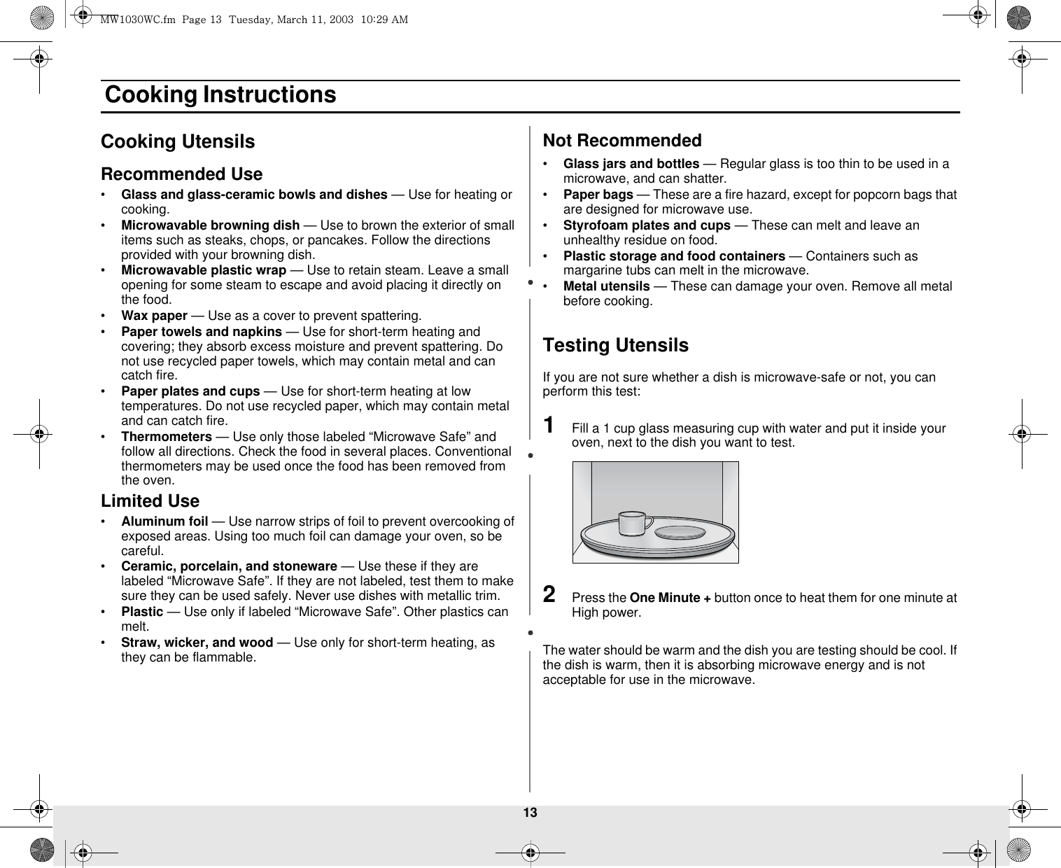 13 Cooking InstructionsCooking UtensilsRecommended Use•Glass and glass-ceramic bowls and dishes — Use for heating or cooking.•Microwavable browning dish — Use to brown the exterior of small items such as steaks, chops, or pancakes. Follow the directions provided with your browning dish.•Microwavable plastic wrap — Use to retain steam. Leave a small opening for some steam to escape and avoid placing it directly on the food.•Wax paper — Use as a cover to prevent spattering.•Paper towels and napkins — Use for short-term heating and covering; they absorb excess moisture and prevent spattering. Do not use recycled paper towels, which may contain metal and can catch fire.•Paper plates and cups — Use for short-term heating at low temperatures. Do not use recycled paper, which may contain metal and can catch fire.•Thermometers — Use only those labeled “Microwave Safe” and follow all directions. Check the food in several places. Conventional thermometers may be used once the food has been removed from the oven.Limited Use•Aluminum foil — Use narrow strips of foil to prevent overcooking of exposed areas. Using too much foil can damage your oven, so be careful.•Ceramic, porcelain, and stoneware — Use these if they are labeled “Microwave Safe”. If they are not labeled, test them to make sure they can be used safely. Never use dishes with metallic trim.•Plastic — Use only if labeled “Microwave Safe”. Other plastics can melt.•Straw, wicker, and wood — Use only for short-term heating, as they can be flammable.Not Recommended•Glass jars and bottles — Regular glass is too thin to be used in a microwave, and can shatter.•Paper bags — These are a fire hazard, except for popcorn bags that are designed for microwave use.•Styrofoam plates and cups — These can melt and leave an unhealthy residue on food.•Plastic storage and food containers — Containers such as margarine tubs can melt in the microwave.•Metal utensils — These can damage your oven. Remove all metal before cooking. Testing UtensilsIf you are not sure whether a dish is microwave-safe or not, you can perform this test:1Fill a 1 cup glass measuring cup with water and put it inside your oven, next to the dish you want to test.2Press the One Minute + button once to heat them for one minute at High power.The water should be warm and the dish you are testing should be cool. If the dish is warm, then it is absorbing microwave energy and is not acceptable for use in the microwave.t~XWZW~jUGGwGXZGG{SGtGXXSGYWWZGGXWaY`Ght