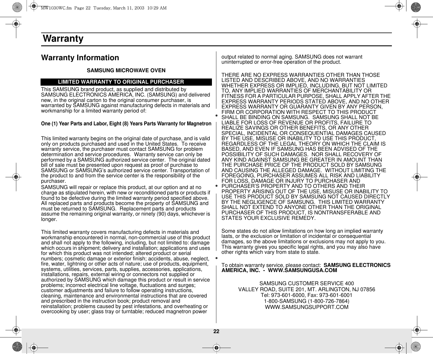 22 WarrantyWarranty InformationSAMSUNG MICROWAVE OVENThis SAMSUNG brand product, as supplied and distributed by SAMSUNG ELECTRONICS AMERICA, INC. (SAMSUNG) and delivered new, in the original carton to the original consumer purchaser, is warranted by SAMSUNG against manufacturing defects in materials and workmanship for a limited warranty period of:One (1) Year Parts and Labor, Eight (8) Years Parts Warranty for MagnetronThis limited warranty begins on the original date of purchase, and is valid only on products purchased and used in the United States.  To receive warranty service, the purchaser must contact SAMSUNG for problem determination and service procedures.  Warranty service can only be performed by a SAMSUNG authorized service center.  The original dated bill of sale must be presented upon request as proof of purchase to SAMSUNG or SAMSUNG’s authorized service center. Transportation of the product to and from the service center is the responsibility of the purchaser.SAMSUNG will repair or replace this product, at our option and at no charge as stipulated herein, with new or reconditioned parts or products if found to be defective during the limited warranty period specified above.  All replaced parts and products become the property of SAMSUNG and must be returned to SAMSUNG.  Replacement parts and products assume the remaining original warranty, or ninety (90) days, whichever is longer.This limited warranty covers manufacturing defects in materials and workmanship encountered in normal, non-commercial use of this product and shall not apply to the following, including, but not limited to: damage which occurs in shipment; delivery and installation; applications and uses for which this product was not intended; altered product or serial numbers; cosmetic damage or exterior finish; accidents, abuse, neglect, fire, water, lightning or other acts of nature; use of products, equipment, systems, utilities, services, parts, supplies, accessories, applications, installations, repairs, external wiring or connectors not supplied or authorized by SAMSUNG which damage this product or result in service problems; incorrect electrical line voltage, fluctuations and surges; customer adjustments and failure to follow operating instructions, cleaning, maintenance and environmental instructions that are covered and prescribed in the instruction book; product removal and reinstallation; problems caused by pest infestations, and overheating or overcooking by user; glass tray or turntable; reduced magnetron power output related to normal aging. SAMSUNG does not warrant uninterrupted or error-free operation of the product.THERE ARE NO EXPRESS WARRANTIES OTHER THAN THOSE LISTED AND DESCRIBED ABOVE, AND NO WARRANTIES WHETHER EXPRESS OR IMPLIED, INCLUDING, BUT NOT LIMITED TO, ANY IMPLIED WARRANTIES OF MERCHANTABILITY OR FITNESS FOR A PARTICULAR PURPOSE, SHALL APPLY AFTER THE EXPRESS WARRANTY PERIODS STATED ABOVE, AND NO OTHER EXPRESS WARRANTY OR GUARANTY GIVEN BY ANY PERSON, FIRM OR CORPORATION WITH RESPECT TO THIS PRODUCT SHALL BE BINDING ON SAMSUNG.  SAMSUNG SHALL NOT BE LIABLE FOR LOSS OF REVENUE OR PROFITS, FAILURE TO REALIZE SAVINGS OR OTHER BENEFITS, OR ANY OTHER SPECIAL, INCIDENTAL OR CONSEQUENTIAL DAMAGES CAUSED BY THE USE, MISUSE OR INABILITY TO USE THIS PRODUCT, REGARDLESS OF THE LEGAL THEORY ON WHICH THE CLAIM IS BASED, AND EVEN IF SAMSUNG HAS BEEN ADVISED OF THE POSSIBILITY OF SUCH DAMAGES.  NOR SHALL RECOVERY OF ANY KIND AGAINST SAMSUNG BE GREATER IN AMOUNT THAN THE PURCHASE PRICE OF THE PRODUCT SOLD BY SAMSUNG AND CAUSING THE ALLEGED DAMAGE.  WITHOUT LIMITING THE FOREGOING, PURCHASER ASSUMES ALL RISK AND LIABILITY FOR LOSS, DAMAGE OR INJURY TO PURCHASER AND PURCHASER’S PROPERTY AND TO OTHERS AND THEIR PROPERTY ARISING OUT OF THE USE, MISUSE OR INABILITY TO USE THIS PRODUCT SOLD BY SAMSUNG NOT CAUSED DIRECTLY BY THE NEGLIGENCE OF SAMSUNG.  THIS LIMITED WARRANTY SHALL NOT EXTEND TO ANYONE OTHER THAN THE ORIGINAL PURCHASER OF THIS PRODUCT, IS NONTRANSFERABLE AND STATES YOUR EXCLUSIVE REMEDY.Some states do not allow limitations on how long an implied warranty lasts, or the exclusion or limitation of incidental or consequential damages, so the above limitations or exclusions may not apply to you.  This warranty gives you specific legal rights, and you may also have other rights which vary from state to state.To obtain warranty service, please contact:  SAMSUNG ELECTRONICS AMERICA, INC.  -  WWW.SAMSUNGUSA.COMSAMSUNG CUSTOMER SERVICE 400 VALLEY ROAD, SUITE 201, MT. ARLINGTON, NJ 07856Tel: 973-601-6000, Fax: 973-601-60011-800-SAMSUNG (1-800-726-7864)WWW.SAMSUNGSUPPORT.COMLIMITED WARRANTY TO ORIGINAL PURCHASERt~XWZW~jUGGwGYYGG{SGtGXXSGYWWZGGXWaY`Ght