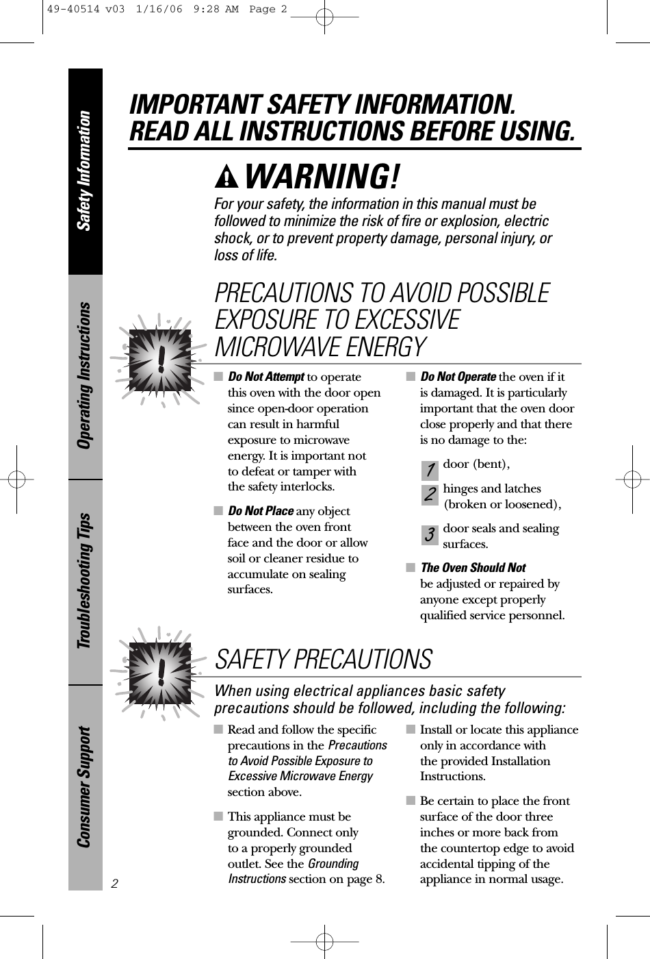 ■Read and follow the specificprecautions in the Precautionsto Avoid Possible Exposure toExcessive Microwave Energysection above.■This appliance must begrounded. Connect only to a properly groundedoutlet. See the GroundingInstructions section on page 8.■Install or locate this applianceonly in accordance with the provided InstallationInstructions.■Be certain to place the frontsurface of the door threeinches or more back from the countertop edge to avoidaccidental tipping of theappliance in normal usage.■Do Not Attempt to operate this oven with the door opensince open-door operationcan result in harmfulexposure to microwaveenergy. It is important not to defeat or tamper with the safety interlocks.■Do Not Place any objectbetween the oven front face and the door or allow soil or cleaner residue toaccumulate on sealingsurfaces.■Do Not Operate the oven if it is damaged. It is particularlyimportant that the oven doorclose properly and that thereis no damage to the:door (bent),hinges and latches (broken or loosened),door seals and sealingsurfaces.■The Oven Should Not be adjusted or repaired byanyone except properlyqualified service personnel.321PRECAUTIONS TO AVOID POSSIBLEEXPOSURE TO EXCESSIVEMICROWAVE ENERGYSafety InformationOperating InstructionsTroubleshooting TipsConsumer SupportIMPORTANT SAFETY INFORMATION.READ ALL INSTRUCTIONS BEFORE USING.2For your safety, the information in this manual must befollowed to minimize the risk of fire or explosion, electricshock, or to prevent property damage, personal injury, or loss of life.WARNING! When using electrical appliances basic safetyprecautions should be followed, including the following:SAFETY PRECAUTIONS49-40514 v03  1/16/06  9:28 AM  Page 2