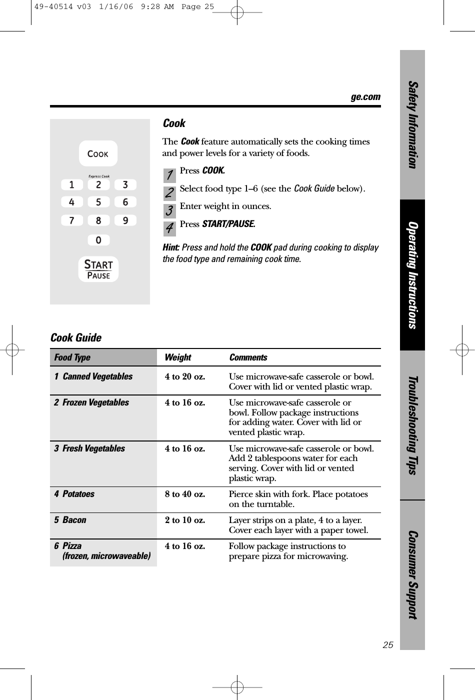 ge.comConsumer SupportTroubleshooting TipsOperating InstructionsSafety InformationCookThe Cook feature automatically sets the cooking timesand power levels for a variety of foods.Press COOK.Select food type 1–6 (see the Cook Guide below).Enter weight in ounces.Press START/PAUSE.Hint: Press and hold the COOK pad during cooking to displaythe food type and remaining cook time.43211 Canned Vegetables 4 to 20 oz. Use microwave-safe casserole or bowl. Cover with lid or vented plastic wrap.2 Frozen Vegetables 4 to 16 oz. Use microwave-safe casserole or bowl. Follow package instructions for adding water. Cover with lid or vented plastic wrap.3 Fresh Vegetables 4 to 16 oz. Use microwave-safe casserole or bowl. Add 2 tablespoons water for eachserving. Cover with lid or vented plastic wrap.4 Potatoes 8 to 40 oz. Pierce skin with fork. Place potatoes on the turntable.5 Bacon 2 to 10 oz. Layer strips on a plate, 4 to a layer.Cover each layer with a paper towel.6 Pizza 4 to 16 oz. Follow package instructions to (frozen, microwaveable) prepare pizza for microwaving.Food Type Weight Comments25Cook Guide 49-40514 v03  1/16/06  9:28 AM  Page 25