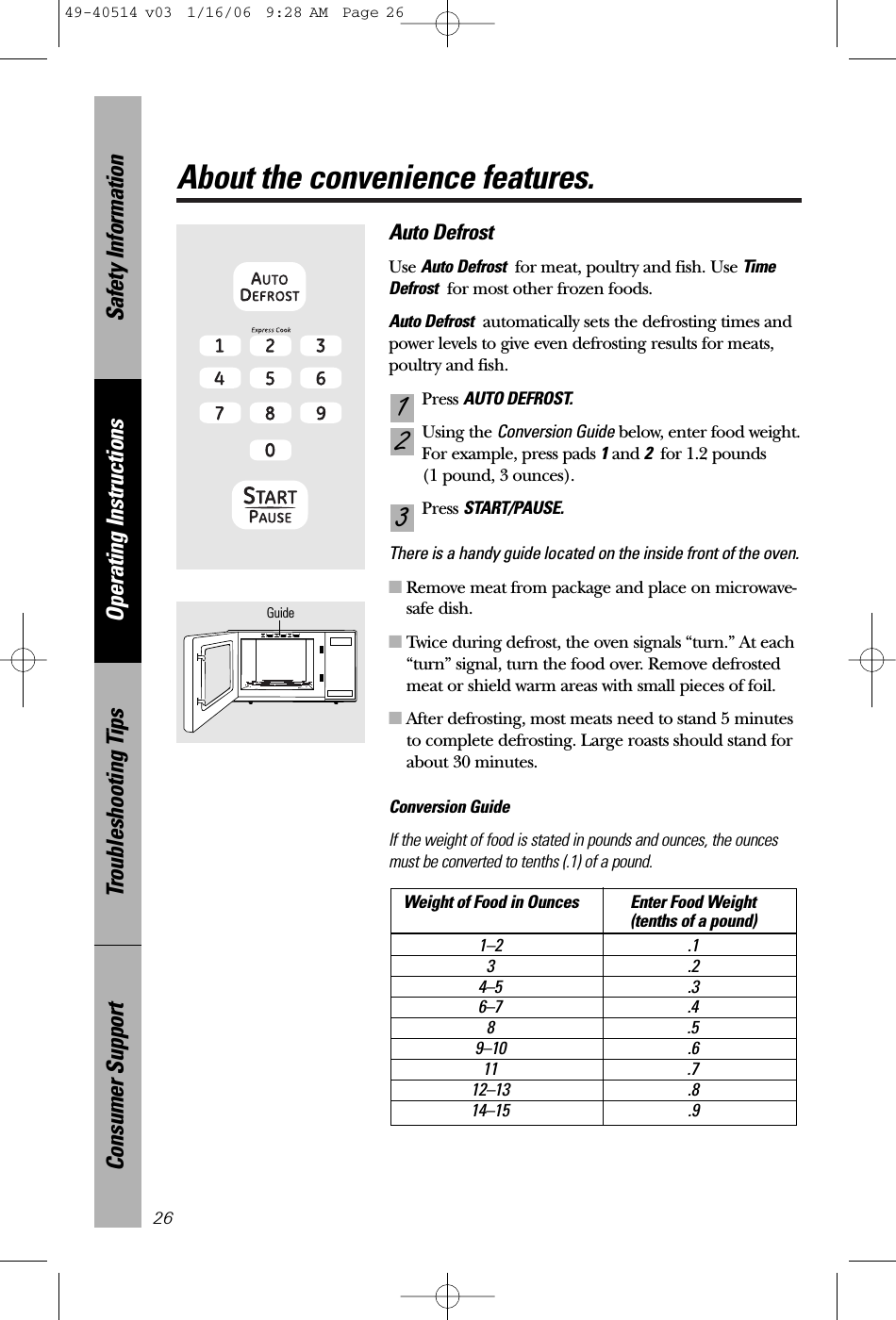Safety InformationOperating InstructionsTroubleshooting TipsConsumer SupportAbout the convenience features.26Auto DefrostUse Auto Defrost for meat, poultry and fish. Use TimeDefrost for most other frozen foods.Auto Defrost automatically sets the defrosting times andpower levels to give even defrosting results for meats,poultry and fish.Press AUTO DEFROST.Using the Conversion Guide below, enter food weight.For example, press pads 1and 2for 1.2 pounds (1 pound, 3 ounces).Press START/PAUSE.There is a handy guide located on the inside front of the oven. ■Remove meat from package and place on microwave-safe dish.■Twice during defrost, the oven signals “turn.” At each“turn” signal, turn the food over. Remove defrostedmeat or shield warm areas with small pieces of foil.■After defrosting, most meats need to stand 5 minutesto complete defrosting. Large roasts should stand forabout 30 minutes.Conversion GuideIf the weight of food is stated in pounds and ounces, the ouncesmust be converted to tenths (.1) of a pound.Weight of Food in Ounces Enter Food Weight(tenths of a pound)1–2 .13.24–5 .36–7 .48.59–10 .611 .712–13 .814–15 .9321Guide49-40514 v03  1/16/06  9:28 AM  Page 26
