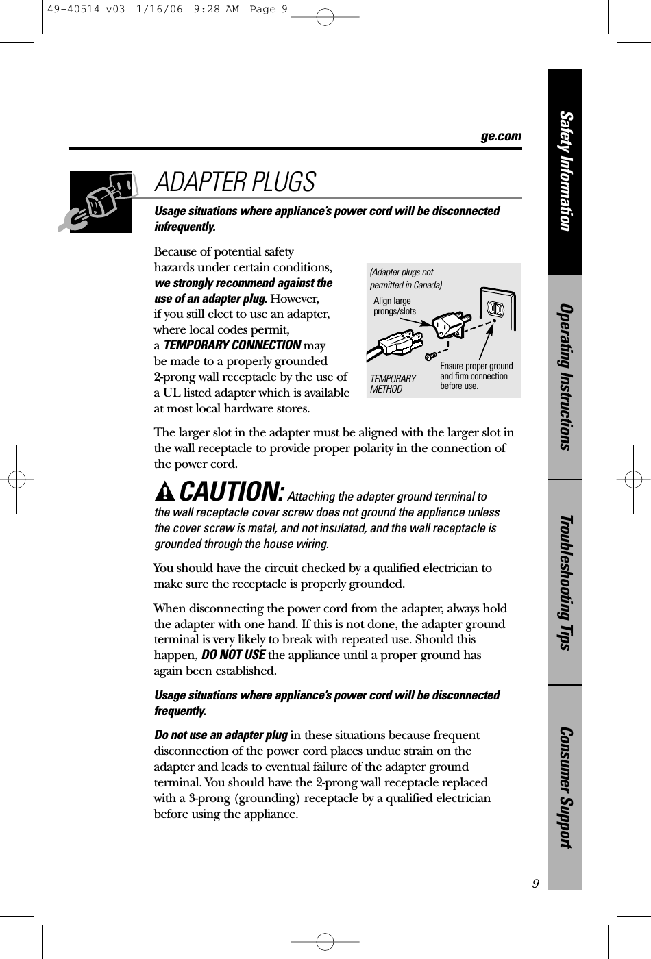 Consumer SupportTroubleshooting TipsOperating InstructionsSafety InformationUsage situations where appliance’s power cord will be disconnectedinfrequently.Because of potential safety hazards under certain conditions,we strongly recommend against the use of an adapter plug. However, if you still elect to use an adapter, where local codes permit, a TEMPORARY CONNECTION may be made to a properly grounded 2-prong wall receptacle by the use of a UL listed adapter which is available at most local hardware stores.The larger slot in the adapter must be aligned with the larger slot inthe wall receptacle to provide proper polarity in the connection ofthe power cord.CAUTION: Attaching the adapter ground terminal to the wall receptacle cover screw does not ground the appliance unless the cover screw is metal, and not insulated, and the wall receptacle isgrounded through the house wiring. You should have the circuit checked by a qualified electrician tomake sure the receptacle is properly grounded.When disconnecting the power cord from the adapter, always holdthe adapter with one hand. If this is not done, the adapter groundterminal is very likely to break with repeated use. Should thishappen, DO NOT USE the appliance until a proper ground has again been established.Usage situations where appliance’s power cord will be disconnectedfrequently.Do not use an adapter plug in these situations because frequentdisconnection of the power cord places undue strain on the adapter and leads to eventual failure of the adapter ground terminal. You should have the 2-prong wall receptacle replaced with a 3-prong (grounding) receptacle by a qualified electricianbefore using the appliance.ADAPTER PLUGS9Ensure proper ground and firm connectionbefore use.TEMPORARYMETHODAlign largeprongs/slots(Adapter plugs notpermitted in Canada)ge.com49-40514 v03  1/16/06  9:28 AM  Page 9