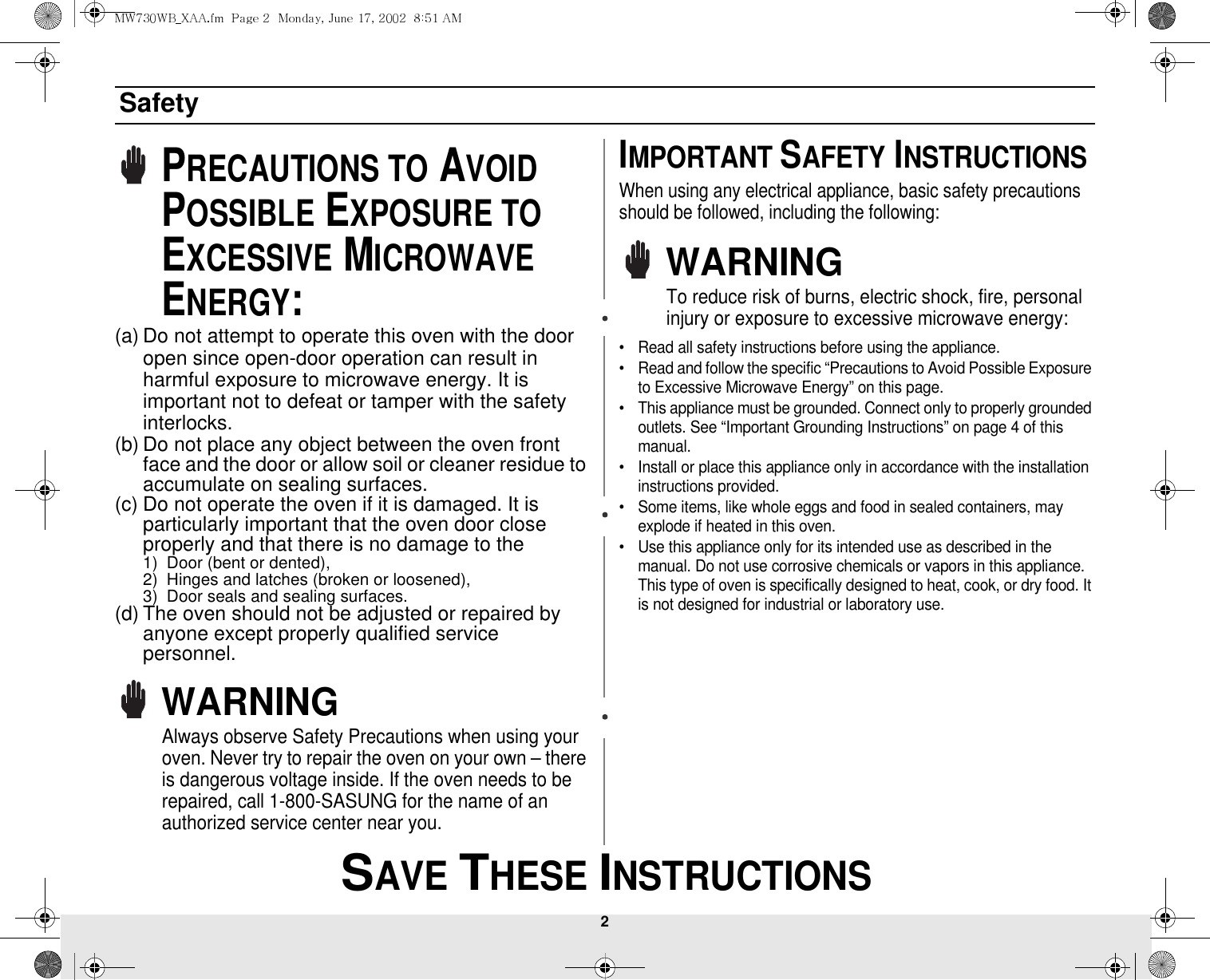 2 SAVE THESE INSTRUCTIONSSafetyPRECAUTIONS TO AVOID POSSIBLE EXPOSURE TO EXCESSIVE MICROWAVE ENERGY:(a) Do not attempt to operate this oven with the door open since open-door operation can result in harmful exposure to microwave energy. It is important not to defeat or tamper with the safety interlocks.(b) Do not place any object between the oven front face and the door or allow soil or cleaner residue to accumulate on sealing surfaces.(c) Do not operate the oven if it is damaged. It is particularly important that the oven door close properly and that there is no damage to the 1) Door (bent or dented), 2) Hinges and latches (broken or loosened), 3) Door seals and sealing surfaces.(d) The oven should not be adjusted or repaired by anyone except properly qualified service personnel.WARNINGAlways observe Safety Precautions when using your oven. Never try to repair the oven on your own – there is dangerous voltage inside. If the oven needs to be repaired, call 1-800-SASUNG for the name of an authorized service center near you. IMPORTANT SAFETY INSTRUCTIONSWhen using any electrical appliance, basic safety precautions should be followed, including the following:WARNINGTo reduce risk of burns, electric shock, fire, personal injury or exposure to excessive microwave energy:• Read all safety instructions before using the appliance.• Read and follow the specific “Precautions to Avoid Possible Exposure to Excessive Microwave Energy” on this page.• This appliance must be grounded. Connect only to properly grounded outlets. See “Important Grounding Instructions” on page 4 of this manual. • Install or place this appliance only in accordance with the installation instructions provided.• Some items, like whole eggs and food in sealed containers, may explode if heated in this oven.• Use this appliance only for its intended use as described in the manual. Do not use corrosive chemicals or vapors in this appliance. This type of oven is specifically designed to heat, cook, or dry food. It is not designed for industrial or laboratory use.