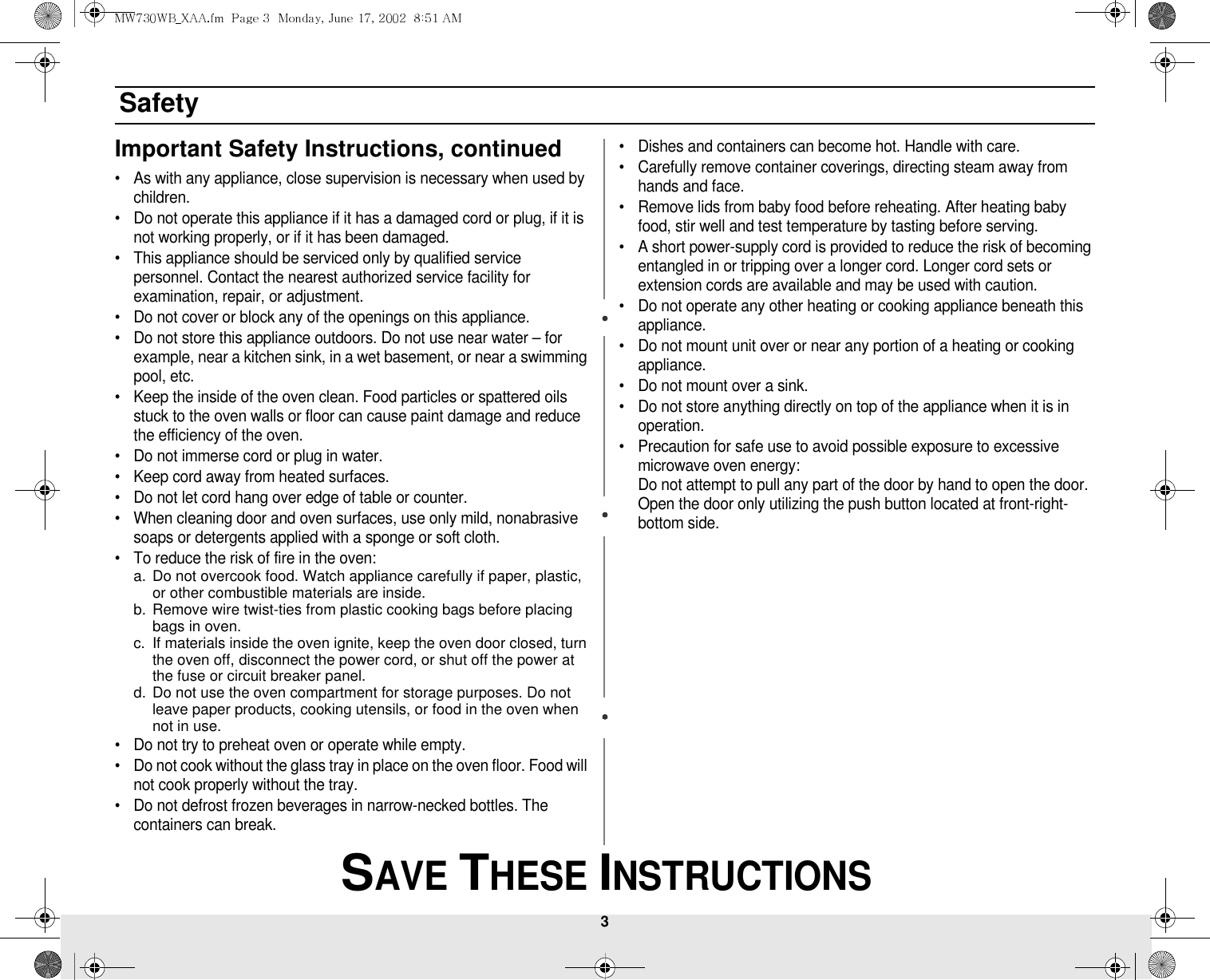 3 SAVE THESE INSTRUCTIONSSafetyImportant Safety Instructions, continued• As with any appliance, close supervision is necessary when used by children.• Do not operate this appliance if it has a damaged cord or plug, if it is not working properly, or if it has been damaged.• This appliance should be serviced only by qualified service personnel. Contact the nearest authorized service facility for examination, repair, or adjustment.• Do not cover or block any of the openings on this appliance.• Do not store this appliance outdoors. Do not use near water – for example, near a kitchen sink, in a wet basement, or near a swimming pool, etc. • Keep the inside of the oven clean. Food particles or spattered oils stuck to the oven walls or floor can cause paint damage and reduce the efficiency of the oven.• Do not immerse cord or plug in water.• Keep cord away from heated surfaces.• Do not let cord hang over edge of table or counter.• When cleaning door and oven surfaces, use only mild, nonabrasive soaps or detergents applied with a sponge or soft cloth.• To reduce the risk of fire in the oven:a. Do not overcook food. Watch appliance carefully if paper, plastic, or other combustible materials are inside.b. Remove wire twist-ties from plastic cooking bags before placing bags in oven.c. If materials inside the oven ignite, keep the oven door closed, turn the oven off, disconnect the power cord, or shut off the power at the fuse or circuit breaker panel.d. Do not use the oven compartment for storage purposes. Do not leave paper products, cooking utensils, or food in the oven when not in use.• Do not try to preheat oven or operate while empty.• Do not cook without the glass tray in place on the oven floor. Food will not cook properly without the tray.• Do not defrost frozen beverages in narrow-necked bottles. The containers can break.• Dishes and containers can become hot. Handle with care.• Carefully remove container coverings, directing steam away from hands and face.• Remove lids from baby food before reheating. After heating baby food, stir well and test temperature by tasting before serving.• A short power-supply cord is provided to reduce the risk of becoming entangled in or tripping over a longer cord. Longer cord sets or extension cords are available and may be used with caution. • Do not operate any other heating or cooking appliance beneath this appliance.• Do not mount unit over or near any portion of a heating or cooking appliance.• Do not mount over a sink.• Do not store anything directly on top of the appliance when it is in operation.• Precaution for safe use to avoid possible exposure to excessive microwave oven energy:Do not attempt to pull any part of the door by hand to open the door. Open the door only utilizing the push button located at front-right-bottom side.