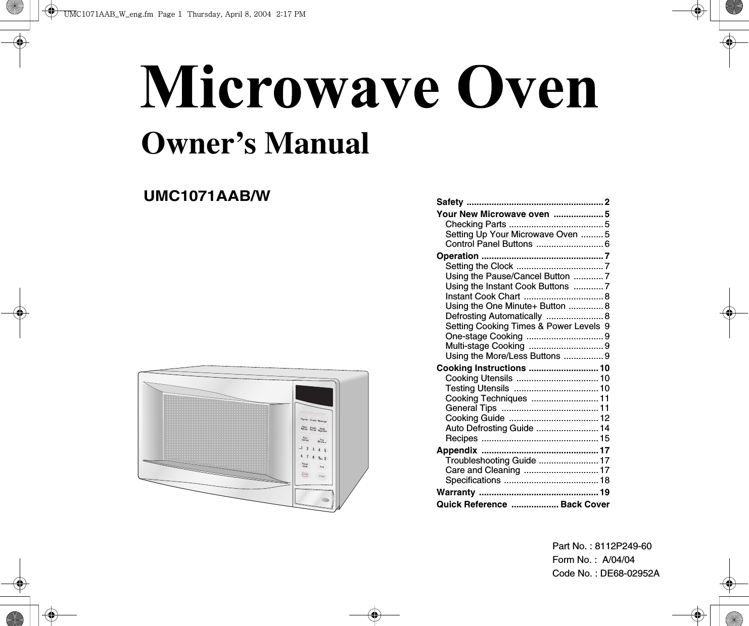 Part No. : 8112P249-60Form No. :  A/04/04Code No. : DE68-02952A Owner’s ManualUMC1071AAB/WSafety .......................................................2Your New Microwave oven  ....................5Checking Parts ...................................... 5Setting Up Your Microwave Oven ......... 5Control Panel Buttons ...........................6Operation .................................................7Setting the Clock ................................... 7Using the Pause/Cancel Button ............7Using the Instant Cook Buttons  ............7Instant Cook ChartG................................8Using the One Minute+ Button ..............8Defrosting Automatically .......................8Setting Cooking Times &amp; Power Levels  9One-stage Cooking ...............................9Multi-stage Cooking  ..............................9Using the More/Less Buttons ................9Cooking Instructions ............................ 10Cooking Utensils .................................10Testing Utensils  ..................................10Cooking Techniques  ........................... 11General Tips  .......................................11Cooking Guide  ....................................12Auto Defrosting Guide .........................14Recipes ...............................................15Appendix ...............................................17Troubleshooting Guide ........................17Care and Cleaning ..............................17Specifications ......................................18Warranty ................................................19Quick Reference  ................... Back Cover|tjXW^Xhhi~UGGwGXGG{SGhG_SGYWW[GGYaX^Gwt