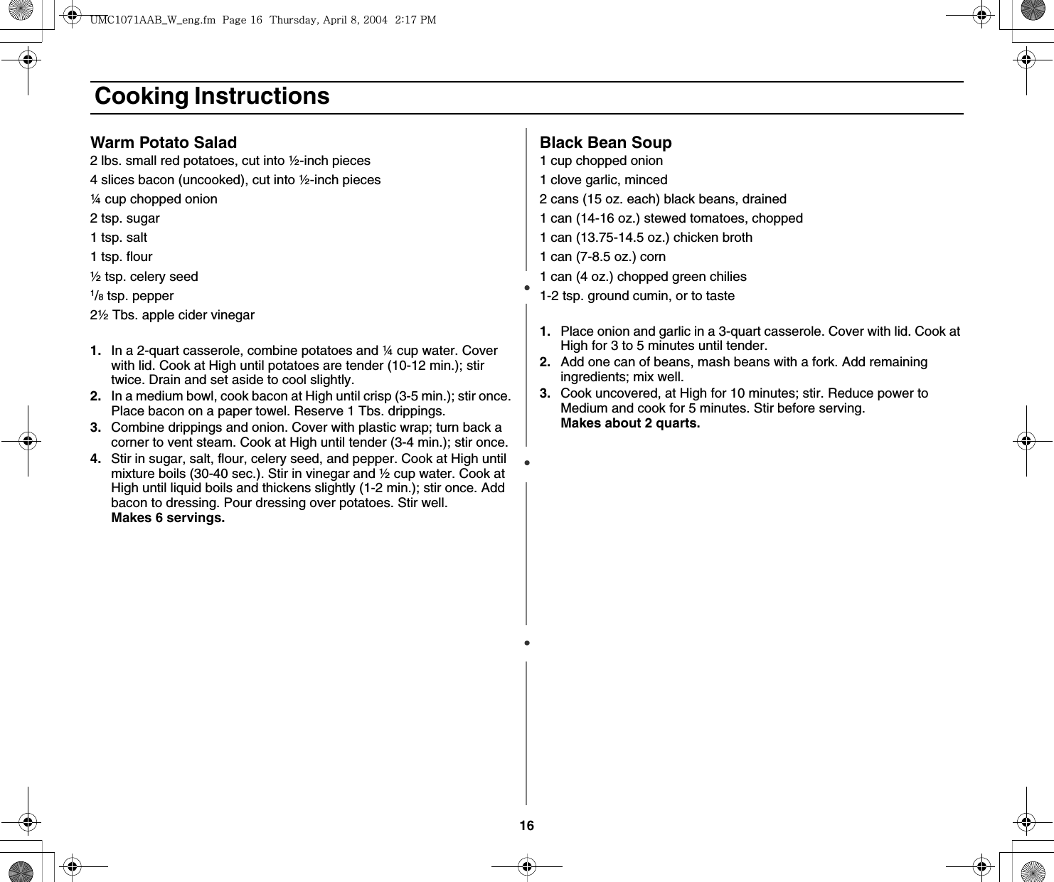 16 Cooking InstructionsWarm Potato Salad2 lbs. small red potatoes, cut into ½-inch pieces4 slices bacon (uncooked), cut into ½-inch pieces¼ cup chopped onion2 tsp. sugar1 tsp. salt1 tsp. flour½ tsp. celery seed1/8 tsp. pepper2½ Tbs. apple cider vinegar1. In a 2-quart casserole, combine potatoes and ¼ cup water. Cover with lid. Cook at High until potatoes are tender (10-12 min.); stir twice. Drain and set aside to cool slightly.2. In a medium bowl, cook bacon at High until crisp (3-5 min.); stir once. Place bacon on a paper towel. Reserve 1 Tbs. drippings.3. Combine drippings and onion. Cover with plastic wrap; turn back a corner to vent steam. Cook at High until tender (3-4 min.); stir once.4. Stir in sugar, salt, flour, celery seed, and pepper. Cook at High until mixture boils (30-40 sec.). Stir in vinegar and ½ cup water. Cook at High until liquid boils and thickens slightly (1-2 min.); stir once. Add bacon to dressing. Pour dressing over potatoes. Stir well.          Makes 6 servings. Black Bean Soup1 cup chopped onion1 clove garlic, minced2 cans (15 oz. each) black beans, drained1 can (14-16 oz.) stewed tomatoes, chopped1 can (13.75-14.5 oz.) chicken broth1 can (7-8.5 oz.) corn1 can (4 oz.) chopped green chilies1-2 tsp. ground cumin, or to taste1. Place onion and garlic in a 3-quart casserole. Cover with lid. Cook at High for 3 to 5 minutes until tender.2. Add one can of beans, mash beans with a fork. Add remaining ingredients; mix well.3. Cook uncovered, at High for 10 minutes; stir. Reduce power to Medium and cook for 5 minutes. Stir before serving.                    Makes about 2 quarts.|tjXW^Xhhi~UGGwGX]GG{SGhG_SGYWW[GGYaX^Gwt