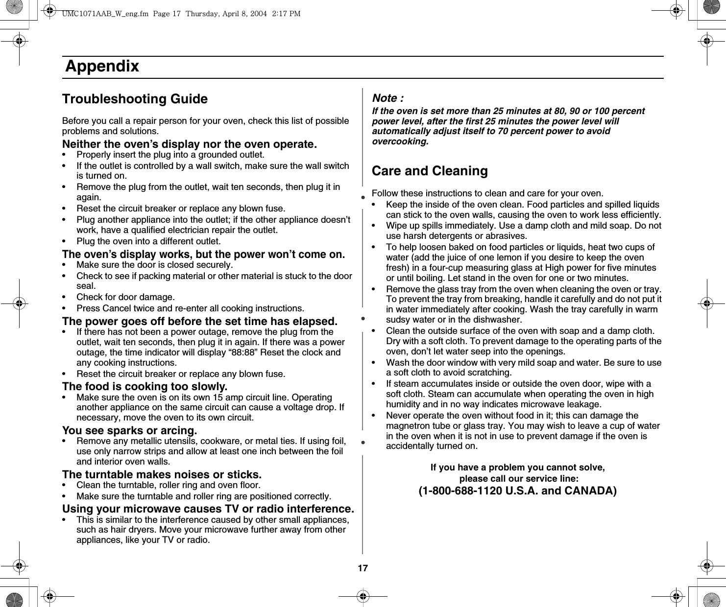 17 AppendixTroubleshooting GuideBefore you call a repair person for your oven, check this list of possible problems and solutions.Neither the oven’s display nor the oven operate.• Properly insert the plug into a grounded outlet. • If the outlet is controlled by a wall switch, make sure the wall switch is turned on. • Remove the plug from the outlet, wait ten seconds, then plug it in again. • Reset the circuit breaker or replace any blown fuse.• Plug another appliance into the outlet; if the other appliance doesn’t work, have a qualified electrician repair the outlet. • Plug the oven into a different outlet.The oven’s display works, but the power won’t come on.• Make sure the door is closed securely.• Check to see if packing material or other material is stuck to the door seal. • Check for door damage.• Press Cancel twice and re-enter all cooking instructions.The power goes off before the set time has elapsed.• If there has not been a power outage, remove the plug from the outlet, wait ten seconds, then plug it in again. If there was a power outage, the time indicator will display “88:88” Reset the clock and any cooking instructions. • Reset the circuit breaker or replace any blown fuse. The food is cooking too slowly.• Make sure the oven is on its own 15 amp circuit line. Operating another appliance on the same circuit can cause a voltage drop. If necessary, move the oven to its own circuit.You see sparks or arcing.• Remove any metallic utensils, cookware, or metal ties. If using foil, use only narrow strips and allow at least one inch between the foil and interior oven walls.The turntable makes noises or sticks.• Clean the turntable, roller ring and oven floor. • Make sure the turntable and roller ring are positioned correctly.Using your microwave causes TV or radio interference.• This is similar to the interference caused by other small appliances, such as hair dryers. Move your microwave further away from other appliances, like your TV or radio.Note :If the oven is set more than 25 minutes at 80, 90 or 100 percent power level, after the first 25 minutes the power level will automatically adjust itself to 70 percent power to avoid overcooking.Care and CleaningFollow these instructions to clean and care for your oven.• Keep the inside of the oven clean. Food particles and spilled liquids can stick to the oven walls, causing the oven to work less efficiently.• Wipe up spills immediately. Use a damp cloth and mild soap. Do not use harsh detergents or abrasives. • To help loosen baked on food particles or liquids, heat two cups of water (add the juice of one lemon if you desire to keep the oven fresh) in a four-cup measuring glass at High power for five minutes or until boiling. Let stand in the oven for one or two minutes. • Remove the glass tray from the oven when cleaning the oven or tray. To prevent the tray from breaking, handle it carefully and do not put it in water immediately after cooking. Wash the tray carefully in warm sudsy water or in the dishwasher. • Clean the outside surface of the oven with soap and a damp cloth. Dry with a soft cloth. To prevent damage to the operating parts of the oven, don’t let water seep into the openings.• Wash the door window with very mild soap and water. Be sure to use a soft cloth to avoid scratching.• If steam accumulates inside or outside the oven door, wipe with a soft cloth. Steam can accumulate when operating the oven in high humidity and in no way indicates microwave leakage.• Never operate the oven without food in it; this can damage the magnetron tube or glass tray. You may wish to leave a cup of water in the oven when it is not in use to prevent damage if the oven is accidentally turned on.If you have a problem you cannot solve,  please call our service line:(1-800-688-1120 U.S.A. and CANADA)|tjXW^Xhhi~UGGwGX^GG{SGhG_SGYWW[GGYaX^Gwt