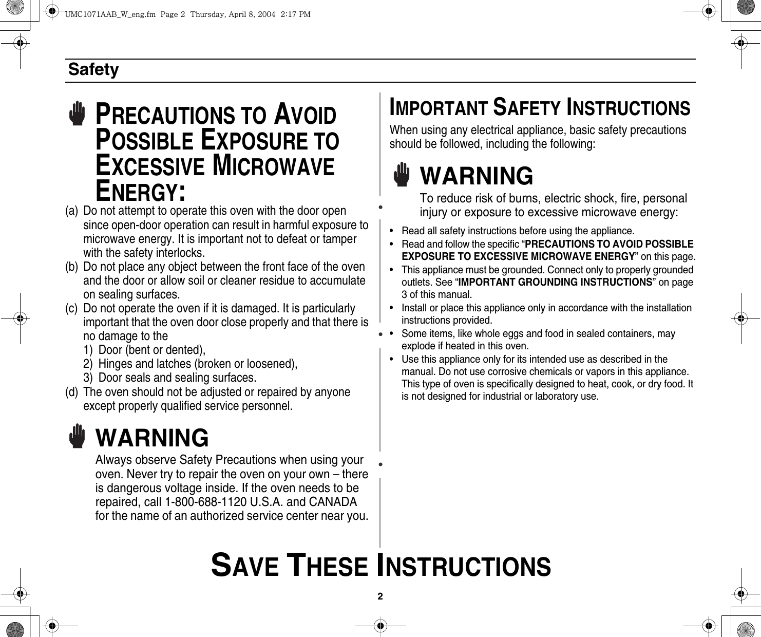2 SAVE THESE INSTRUCTIONSSafetyPRECAUTIONS TO AVOID POSSIBLE EXPOSURE TO EXCESSIVE MICROWAVE ENERGY:(a) Do not attempt to operate this oven with the door open since open-door operation can result in harmful exposure to microwave energy. It is important not to defeat or tamper with the safety interlocks.(b) Do not place any object between the front face of the oven and the door or allow soil or cleaner residue to accumulate on sealing surfaces.(c) Do not operate the oven if it is damaged. It is particularly important that the oven door close properly and that there is no damage to the 1) Door (bent or dented), 2) Hinges and latches (broken or loosened), 3) Door seals and sealing surfaces.(d) The oven should not be adjusted or repaired by anyone except properly qualified service personnel.WARNINGAlways observe Safety Precautions when using your oven. Never try to repair the oven on your own – there is dangerous voltage inside. If the oven needs to be repaired, call 1-800-688-1120 U.S.A. and CANADA for the name of an authorized service center near you. IMPORTANT SAFETY INSTRUCTIONSWhen using any electrical appliance, basic safety precautions should be followed, including the following:WARNINGTo reduce risk of burns, electric shock, fire, personal injury or exposure to excessive microwave energy:• Read all safety instructions before using the appliance.• Read and follow the specific “PRECAUTIONS TO AVOID POSSIBLE EXPOSURE TO EXCESSIVE MICROWAVE ENERGY” on this page.• This appliance must be grounded. Connect only to properly grounded outlets. See “IMPORTANT GROUNDING INSTRUCTIONS” on page 3 of this manual. • Install or place this appliance only in accordance with the installation instructions provided.• Some items, like whole eggs and food in sealed containers, may explode if heated in this oven.• Use this appliance only for its intended use as described in the manual. Do not use corrosive chemicals or vapors in this appliance. This type of oven is specifically designed to heat, cook, or dry food. It is not designed for industrial or laboratory use.|tjXW^Xhhi~UGGwGYGG{SGhG_SGYWW[GGYaX^Gwt