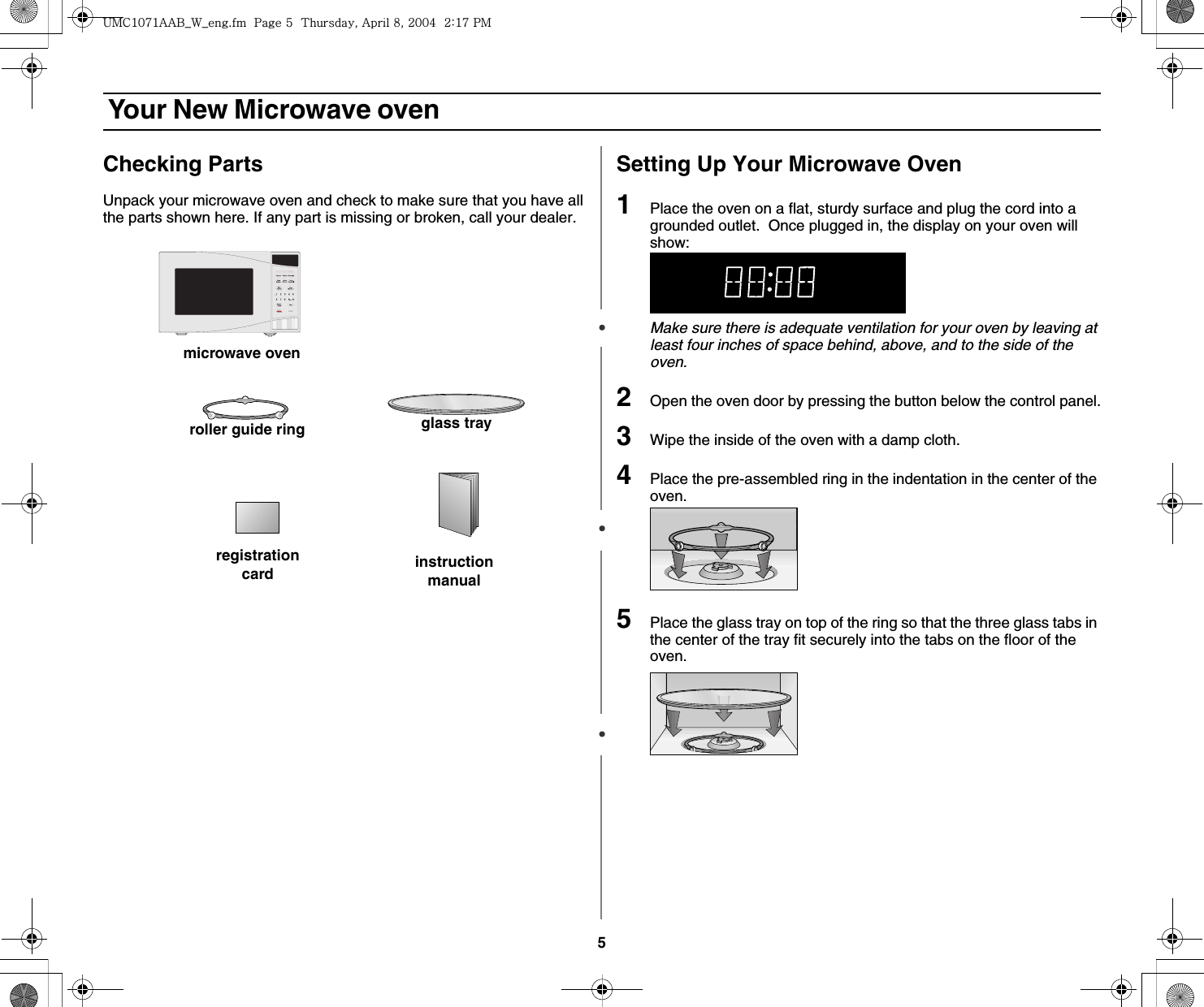 5 Your New Microwave ovenChecking PartsUnpack your microwave oven and check to make sure that you have all the parts shown here. If any part is missing or broken, call your dealer.Setting Up Your Microwave Oven1Place the oven on a flat, sturdy surface and plug the cord into a grounded outlet.  Once plugged in, the display on your oven will show:Make sure there is adequate ventilation for your oven by leaving at least four inches of space behind, above, and to the side of the oven. 2Open the oven door by pressing the button below the control panel.3Wipe the inside of the oven with a damp cloth.4Place the pre-assembled ring in the indentation in the center of the oven.5Place the glass tray on top of the ring so that the three glass tabs in the center of the tray fit securely into the tabs on the floor of the oven.microwave ovenglass trayroller guide ringinstruction manualregistration card|tjXW^Xhhi~UGGwG\GG{SGhG_SGYWW[GGYaX^Gwt