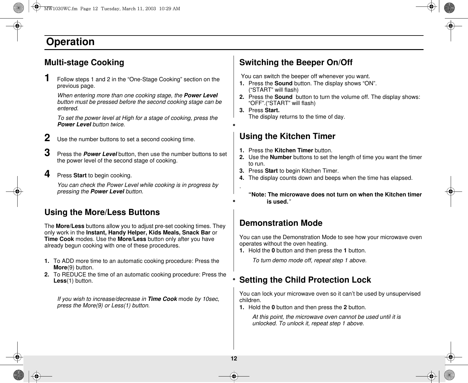 12 OperationMulti-stage Cooking 1Follow steps 1 and 2 in the “One-Stage Cooking” section on the  previous page. When entering more than one cooking stage, the Power Level button must be pressed before the second cooking stage can be entered. To set the power level at High for a stage of cooking, press the Power Level button twice. 2Use the number buttons to set a second cooking time. 3Press the Power Level button, then use the number buttons to set the power level of the second stage of cooking. 4Press Start to begin cooking.You can check the Power Level while cooking is in progress by pressing the Power Level button.Using the More/Less ButtonsThe More/Less buttons allow you to adjust pre-set cooking times. They  only work in the Instant, Handy Helper, Kids Meals, Snack Bar or Time Cook modes. Use the More/Less button only after you have already begun cooking with one of these procedures. 1. To ADD more time to an automatic cooking procedure: Press the More(9) button. 2. To REDUCE the time of an automatic cooking procedure: Press the Less(1) button.If you wish to increase/decrease in Time Cook mode by 10sec, press the More(9) or Less(1) button.Switching the Beeper On/Off You can switch the beeper off whenever you want. 1. Press the Sound button. The display shows “ON”.                  (“START” will flash)2. Press the Sound  button to turn the volume off. The display shows: “OFF”.(“START” will flash)3. Press Start.                                                                                             The display returns to the time of day.Using the Kitchen Timer1. Press the Kitchen Timer button.2. Use the Number buttons to set the length of time you want the timer to run.3. Press Start to begin Kitchen Timer.4. The display counts down and beeps when the time has elapsed..“Note: The microwave does not turn on when the Kitchen timer is used.”Demonstration ModeYou can use the Demonstration Mode to see how your microwave oven operates without the oven heating.1. Hold the 0 button and then press the 1 button.To turn demo mode off, repeat step 1 above.Setting the Child Protection LockYou can lock your microwave oven so it can’t be used by unsupervised children.1. Hold the 0 button and then press the 2 button. At this point, the microwave oven cannot be used until it is unlocked. To unlock it, repeat step 1 above.t~XWZW~jUGGwGXYGG{SGtGXXSGYWWZGGXWaY`Ght