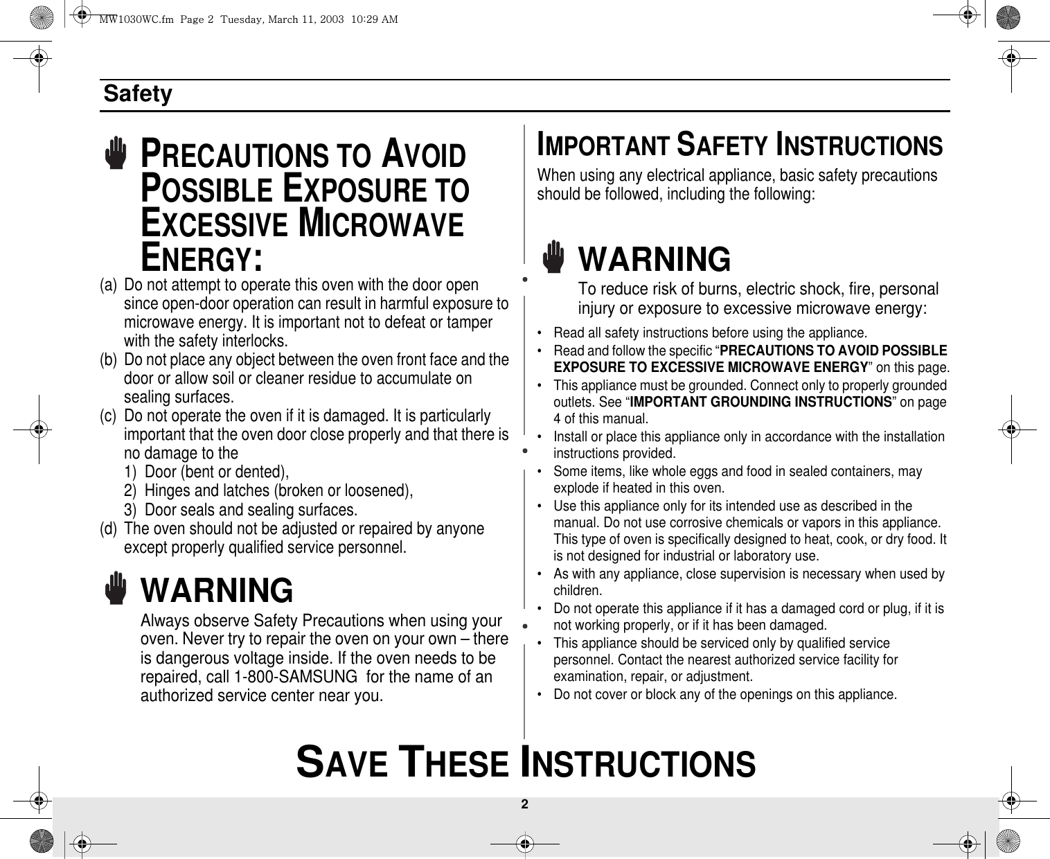 2 SAVE THESE INSTRUCTIONSSafetyPRECAUTIONS TO AVOID POSSIBLE EXPOSURE TO EXCESSIVE MICROWAVE ENERGY:(a) Do not attempt to operate this oven with the door open since open-door operation can result in harmful exposure to microwave energy. It is important not to defeat or tamper with the safety interlocks.(b) Do not place any object between the oven front face and the door or allow soil or cleaner residue to accumulate on sealing surfaces.(c) Do not operate the oven if it is damaged. It is particularly important that the oven door close properly and that there is no damage to the 1) Door (bent or dented), 2) Hinges and latches (broken or loosened), 3) Door seals and sealing surfaces.(d) The oven should not be adjusted or repaired by anyone except properly qualified service personnel.WARNINGAlways observe Safety Precautions when using your oven. Never try to repair the oven on your own – there is dangerous voltage inside. If the oven needs to be repaired, call 1-800-SAMSUNG  for the name of an authorized service center near you.IMPORTANT SAFETY INSTRUCTIONSWhen using any electrical appliance, basic safety precautions should be followed, including the following:WARNINGTo reduce risk of burns, electric shock, fire, personal injury or exposure to excessive microwave energy:• Read all safety instructions before using the appliance.• Read and follow the specific “PRECAUTIONS TO AVOID POSSIBLE EXPOSURE TO EXCESSIVE MICROWAVE ENERGY” on this page.• This appliance must be grounded. Connect only to properly grounded outlets. See “IMPORTANT GROUNDING INSTRUCTIONS” on page 4 of this manual. • Install or place this appliance only in accordance with the installation instructions provided.• Some items, like whole eggs and food in sealed containers, may explode if heated in this oven.• Use this appliance only for its intended use as described in the manual. Do not use corrosive chemicals or vapors in this appliance. This type of oven is specifically designed to heat, cook, or dry food. It is not designed for industrial or laboratory use.• As with any appliance, close supervision is necessary when used by children.• Do not operate this appliance if it has a damaged cord or plug, if it is not working properly, or if it has been damaged.• This appliance should be serviced only by qualified service personnel. Contact the nearest authorized service facility for examination, repair, or adjustment.• Do not cover or block any of the openings on this appliance.t~XWZW~jUGGwGYGG{SGtGXXSGYWWZGGXWaY`Ght