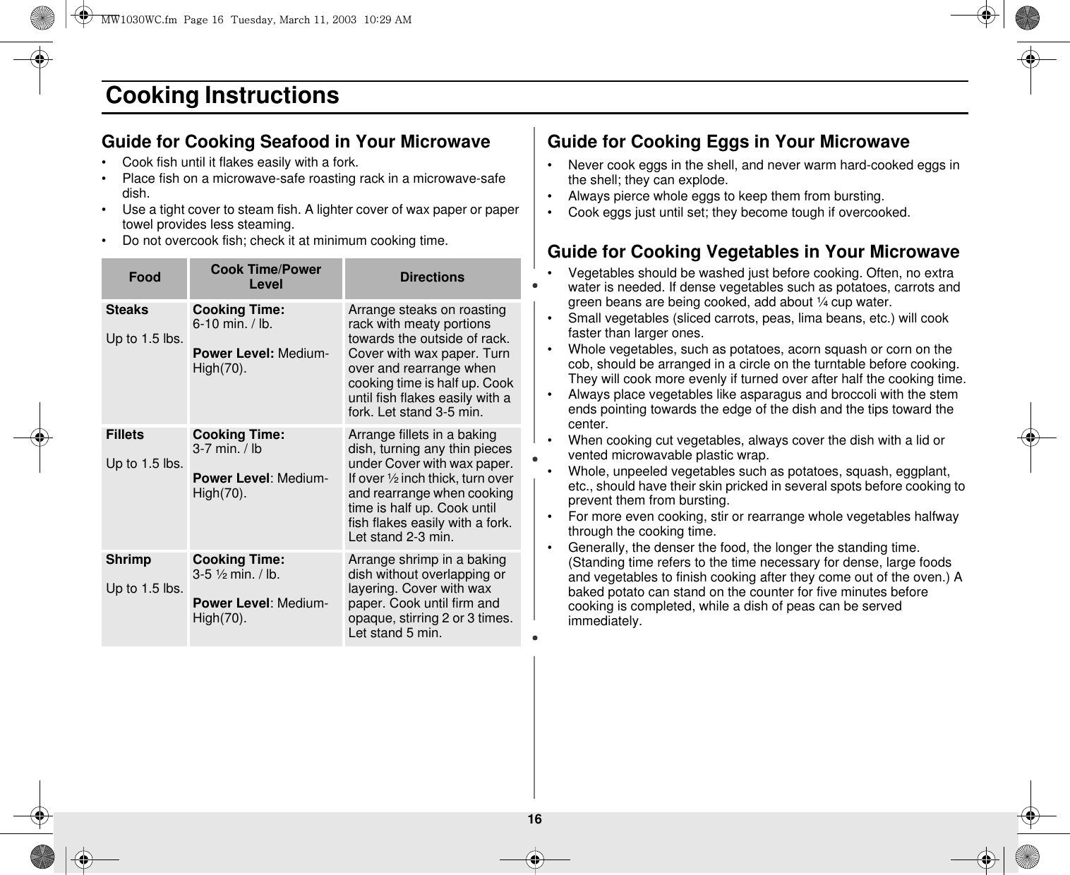 16 Cooking InstructionsGuide for Cooking Seafood in Your Microwave• Cook fish until it flakes easily with a fork.• Place fish on a microwave-safe roasting rack in a microwave-safe dish.• Use a tight cover to steam fish. A lighter cover of wax paper or paper towel provides less steaming.• Do not overcook fish; check it at minimum cooking time.Guide for Cooking Eggs in Your Microwave• Never cook eggs in the shell, and never warm hard-cooked eggs in the shell; they can explode.• Always pierce whole eggs to keep them from bursting.• Cook eggs just until set; they become tough if overcooked.Guide for Cooking Vegetables in Your Microwave• Vegetables should be washed just before cooking. Often, no extra water is needed. If dense vegetables such as potatoes, carrots and green beans are being cooked, add about ¼ cup water.• Small vegetables (sliced carrots, peas, lima beans, etc.) will cook faster than larger ones.• Whole vegetables, such as potatoes, acorn squash or corn on the cob, should be arranged in a circle on the turntable before cooking. They will cook more evenly if turned over after half the cooking time.• Always place vegetables like asparagus and broccoli with the stem ends pointing towards the edge of the dish and the tips toward the center.• When cooking cut vegetables, always cover the dish with a lid or vented microwavable plastic wrap.• Whole, unpeeled vegetables such as potatoes, squash, eggplant, etc., should have their skin pricked in several spots before cooking to prevent them from bursting.• For more even cooking, stir or rearrange whole vegetables halfway through the cooking time.• Generally, the denser the food, the longer the standing time. (Standing time refers to the time necessary for dense, large foods and vegetables to finish cooking after they come out of the oven.) A baked potato can stand on the counter for five minutes before cooking is completed, while a dish of peas can be served immediately.Food Cook Time/Power Level DirectionsSteaksUp to 1.5 lbs.Cooking Time: 6-10 min. / lb. Power Level: Medium-High(70).Arrange steaks on roasting rack with meaty portions towards the outside of rack. Cover with wax paper. Turn over and rearrange when cooking time is half up. Cook until fish flakes easily with a fork. Let stand 3-5 min. FilletsUp to 1.5 lbs.Cooking Time: 3-7 min. / lbPower Level: Medium-High(70).Arrange fillets in a baking dish, turning any thin pieces under Cover with wax paper. If over ½ inch thick, turn over and rearrange when cooking time is half up. Cook until fish flakes easily with a fork. Let stand 2-3 min.ShrimpUp to 1.5 lbs.Cooking Time: 3-5 ½ min. / lb.Power Level: Medium-High(70).Arrange shrimp in a baking dish without overlapping or layering. Cover with wax paper. Cook until firm and opaque, stirring 2 or 3 times. Let stand 5 min. t~XWZW~jUGGwGX]GG{SGtGXXSGYWWZGGXWaY`Ght