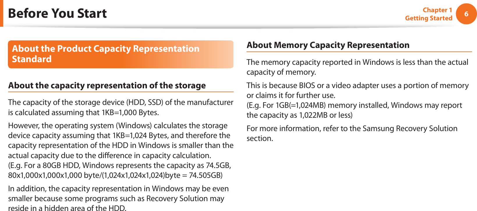 6Chapter 1 Getting StartedAbout the Product Capacity Representation StandardAbout the capacity representation of the storageThe capacity of the storage device (HDD, SSD) of the manufacturer is calculated assuming that 1KB=1,000 Bytes.However, the operating system (Windows) calculates the storage device capacity assuming that 1KB=1,024 Bytes, and therefore the capacity representation of the HDD in Windows is smaller than the actual capacity due to the dierence in capacity calculation.  (E.g. For a 80GB HDD, Windows represents the capacity as 74.5GB, 80x1,000x1,000x1,000 byte/(1,024x1,024x1,024)byte = 74.505GB)In addition, the capacity representation in Windows may be even smaller because some programs such as Recovery Solution may reside in a hidden area of the HDD.About Memory Capacity RepresentationThe memory capacity reported in Windows is less than the actual capacity of memory.This is because BIOS or a video adapter uses a portion of memory or claims it for further use. (E.g. For 1GB(=1,024MB) memory installed, Windows may report the capacity as 1,022MB or less)For more information, refer to the Samsung Recovery Solution section.Before You Start