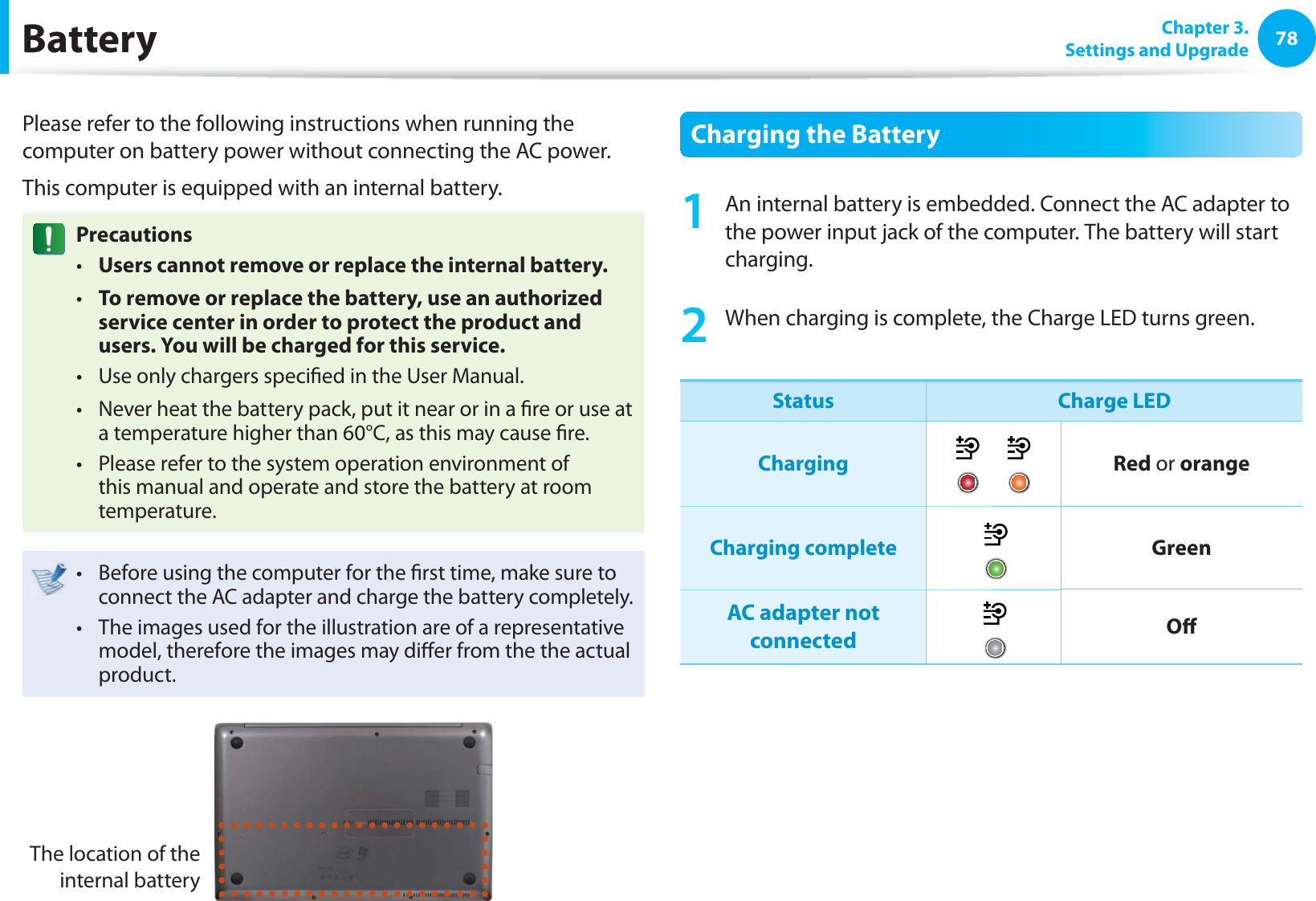 78 Chapter  3.Settings and Upgrade BatteryPlease refer to the following instructions when running the computer on battery power without connecting the AC power. This computer is equipped with an internal battery. PrecautionsUsers cannot remove or replace the internal battery. t To remove or replace the battery, use an authorized t service center in order to protect the product and users. You will be charged for this service.Use only chargers speci ed in the User Manual.t Never heat the battery pack, put it near or in a  re or use at t a temperature higher than 60°C, as this may cause  re.Please refer to the system operation environment of t this manual and operate and store the battery at room temperature.Before using the computer for the  rst time, make sure to t connect the AC adapter and charge the battery completely.The images used for the illustration are of a representative t model, therefore the images may di er from the the actual product.The location of the internal battery Charging the Battery1  An internal battery is embedded. Connect the AC adapter to the power input jack of the computer. The battery will start charging.2  When charging is complete, the Charge LED turns green.Status Charge LEDCharging Red or orangeCharging complete GreenAC adapter not connected O 