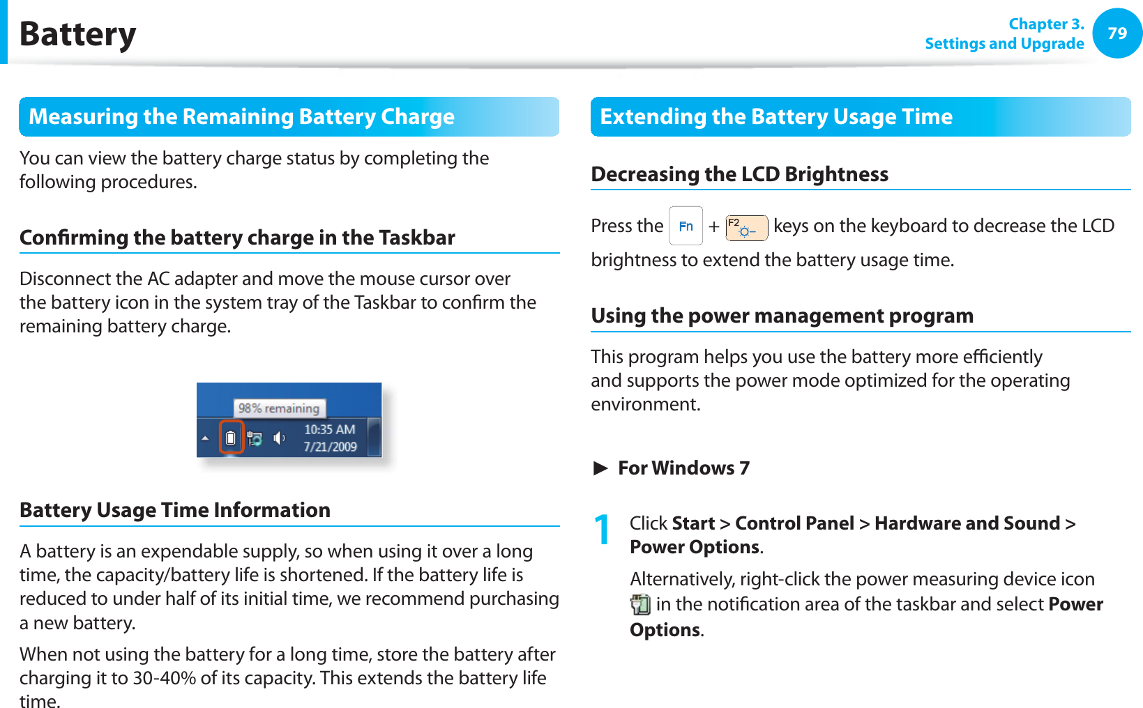 79 Chapter  3.Settings and UpgradeBatteryMeasuring the Remaining Battery ChargeYou can view the battery charge status by completing the following procedures.Con rming the battery charge in the TaskbarDisconnect the AC adapter and move the mouse cursor over the battery icon in the system tray of the Taskbar to con rm the remaining battery charge.Battery Usage Time InformationA battery is an expendable supply, so when using it over a long time, the capacity/battery life is shortened. If the battery life is reduced to under half of its initial time, we recommend purchasing a new battery.When not using the battery for a long time, store the battery after charging it to 30-40% of its capacity. This extends the battery life time.Extending the Battery Usage TimeDecreasing the LCD BrightnessPress the   +   keys on the keyboard to decrease the LCD brightness to extend the battery usage time.Using the power management programThis program helps you use the battery more e  ciently and supports the power mode optimized for the operating environment.► For Windows 71 Click Start &gt; Control Panel &gt; Hardware and Sound &gt; Power Options.Alternatively, right-click the power measuring device icon  in the noti cation area of the taskbar and select Power Options.