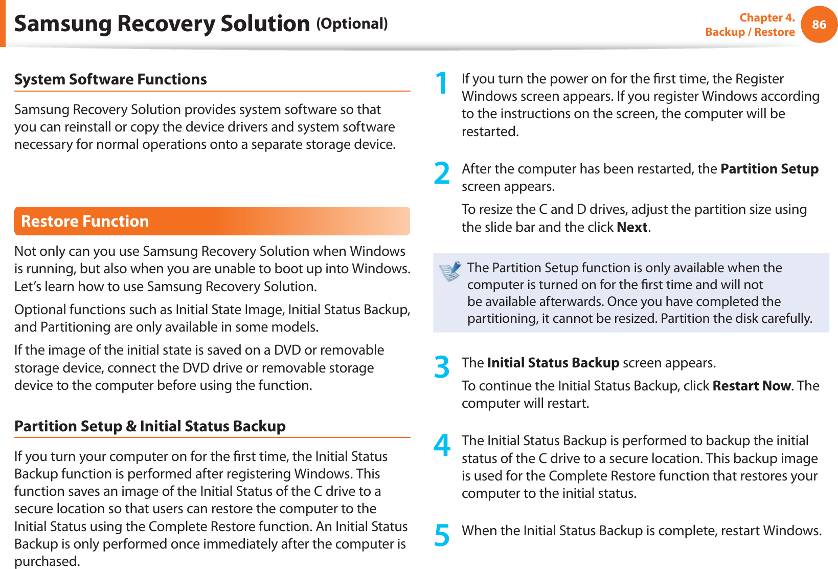 86Chapter 4.  Backup / RestoreSystem Software FunctionsSamsung Recovery Solution provides system software so that you can reinstall or copy the device drivers and system software necessary for normal operations onto a separate storage device.Restore FunctionNot only can you use Samsung Recovery Solution when Windows is running, but also when you are unable to boot up into Windows. Let’s learn how to use Samsung Recovery Solution.Optional functions such as Initial State Image, Initial Status Backup, and Partitioning are only available in some models.If the image of the initial state is saved on a DVD or removable storage device, connect the DVD drive or removable storage device to the computer before using the function.Partition Setup &amp; Initial Status BackupIf you turn your computer on for the  rst time, the Initial Status Backup function is performed after registering Windows. This function saves an image of the Initial Status of the C drive to a secure location so that users can restore the computer to the Initial Status using the Complete Restore function. An Initial Status Backup is only performed once immediately after the computer is purchased.1  If you turn the power on for the  rst time, the Register Windows screen appears. If you register Windows according to the instructions on the screen, the computer will be restarted.2  After the computer has been restarted, the Partition Setup screen appears. To resize the C and D drives, adjust the partition size using the slide bar and the click Next.The Partition Setup function is only available when the computer is turned on for the  rst time and will not be available afterwards. Once you have completed the partitioning, it cannot be resized. Partition the disk carefully.3 The Initial Status Backup screen appears. To continue the Initial Status Backup, click Restart Now. The computer will restart.4  The Initial Status Backup is performed to backup the initial status of the C drive to a secure location. This backup image is used for the Complete Restore function that restores your computer to the initial status.5  When the Initial Status Backup is complete, restart Windows.Samsung Recovery Solution (Optional)