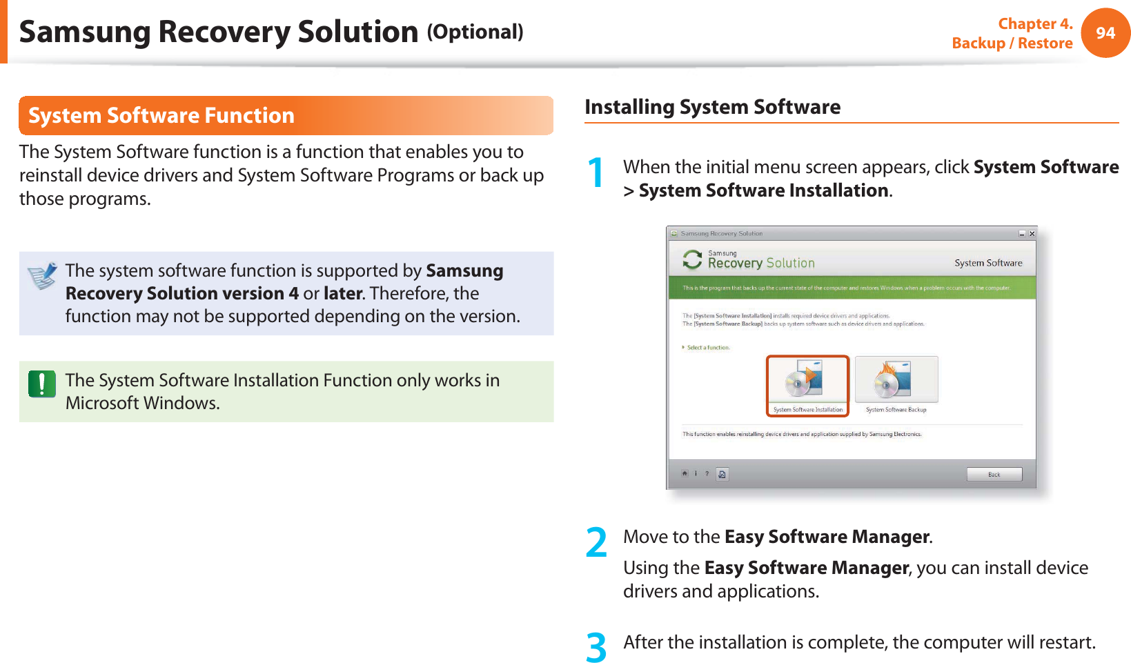 94Chapter 4.  Backup / RestoreSystem Software FunctionThe System Software function is a function that enables you to reinstall device drivers and System Software Programs or back up those programs. The system software function is supported by Samsung Recovery Solution version 4 or later. Therefore, the function may not be supported depending on the version.The System Software Installation Function only works in Microsoft Windows.Installing System Software1  When the initial menu screen appears, click System Software &gt; System Software Installation.2  Move to the Easy Software Manager. Using the Easy Software Manager, you can install device drivers and applications.3  After the installation is complete, the computer will restart.Samsung Recovery Solution (Optional)
