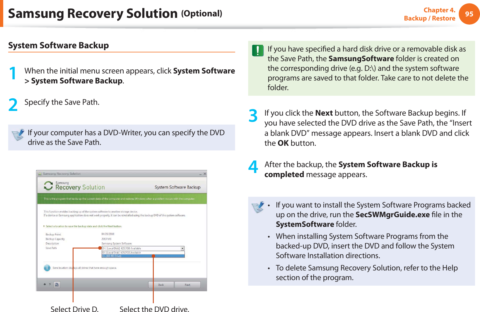 95Chapter 4.  Backup / RestoreSamsung Recovery Solution (Optional)System Software Backup1  When the initial menu screen appears, click System Software &gt; System Software Backup.2  Specify the Save Path. If your computer has a DVD-Writer, you can specify the DVD drive as the Save Path.Select Drive D. Select the DVD drive.If you have speci ed a hard disk drive or a removable disk as the Save Path, the SamsungSoftware folder is created on the corresponding drive (e.g. D:\) and the system software programs are saved to that folder. Take care to not delete the folder. 3  If you click the Next button, the Software Backup begins. If you have selected the DVD drive as the Save Path, the “Insert a blank DVD” message appears. Insert a blank DVD and click the OK button.4  After the backup, the System Software Backup is completed message appears.If you want to install the System Software Programs backed t up on the drive, run the SecSWMgrGuide.exe  le in the SystemSoftware folder.When installing System Software Programs from the t backed-up DVD, insert the DVD and follow the System Software Installation directions.To delete Samsung Recovery Solution, refer to the Help t section of the program.