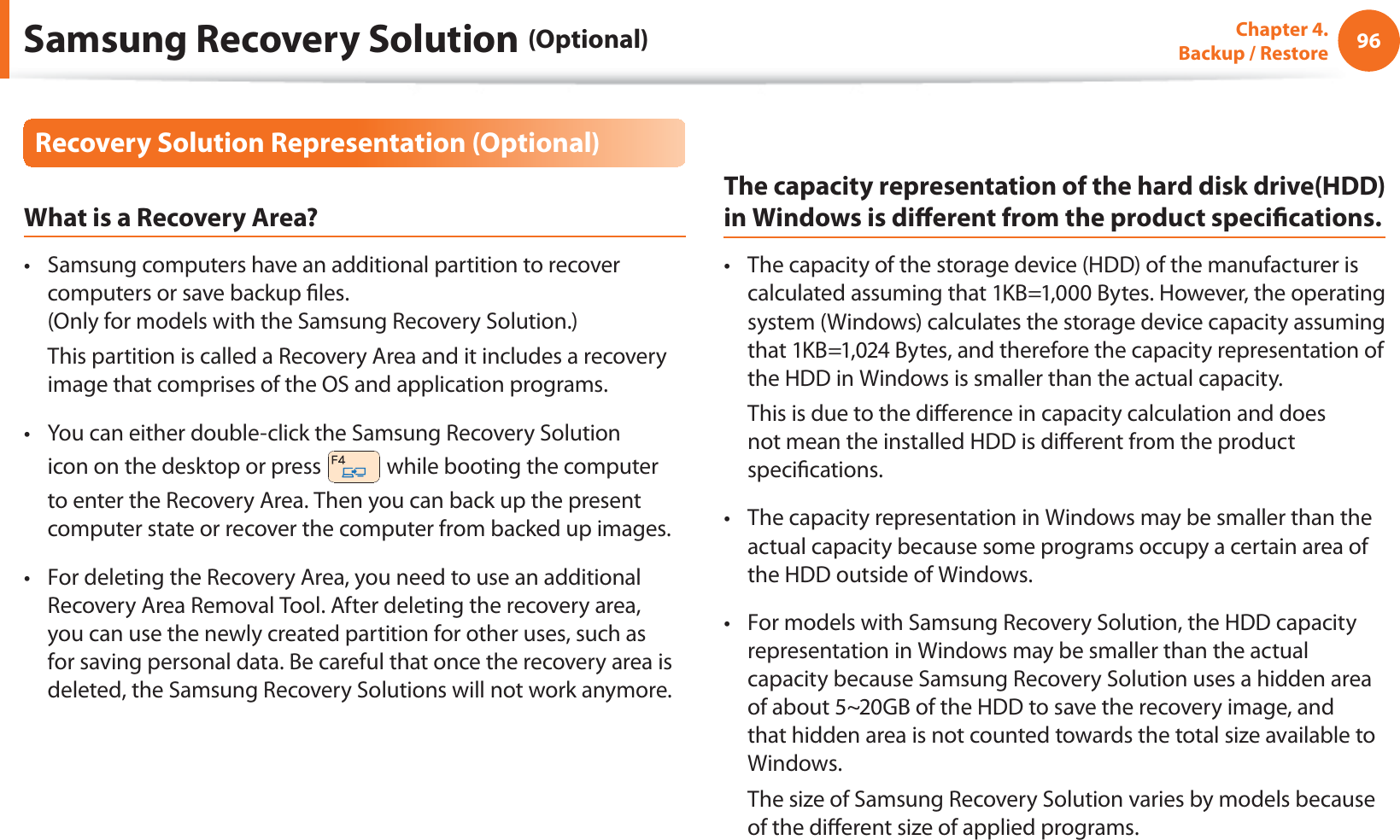 96Chapter  4.   Backup / RestoreRecovery Solution Representation (Optional)What is a Recovery Area?Samsung computers have an additional partition to recover t computers or save backup les. (Only for models with the Samsung Recovery Solution.)  This partition is called a Recovery Area and it includes a recovery image that comprises of the OS and application programs.You can either double-click the Samsung Recovery Solution t icon on the desktop or press   while booting the computer to enter the Recovery Area. Then you can back up the present computer state or recover the computer from backed up images.For deleting the Recovery Area, you need to use an additional t Recovery Area Removal Tool. After deleting the recovery area, you can use the newly created partition for other uses, such as for saving personal data. Be careful that once the recovery area is deleted, the Samsung Recovery Solutions will not work anymore.The capacity representation of the hard disk drive(HDD) in Windows is dierent from the product specications.The capacity of the storage device (HDD) of the manufacturer is t calculated assuming that 1KB=1,000 Bytes. However, the operating system (Windows) calculates the storage device capacity assuming that 1KB=1,024 Bytes, and therefore the capacity representation of the HDD in Windows is smaller than the actual capacity.  This is due to the dierence in capacity calculation and does not mean the installed HDD is dierent from the product specications.The capacity representation in Windows may be smaller than the t actual capacity because some programs occupy a certain area of the HDD outside of Windows.For models with Samsung Recovery Solution, the HDD capacity t representation in Windows may be smaller than the actual capacity because Samsung Recovery Solution uses a hidden area of about 5~20GB of the HDD to save the recovery image, and that hidden area is not counted towards the total size available to Windows.  The size of Samsung Recovery Solution varies by models because of the dierent size of applied programs.Samsung Recovery Solution (Optional)