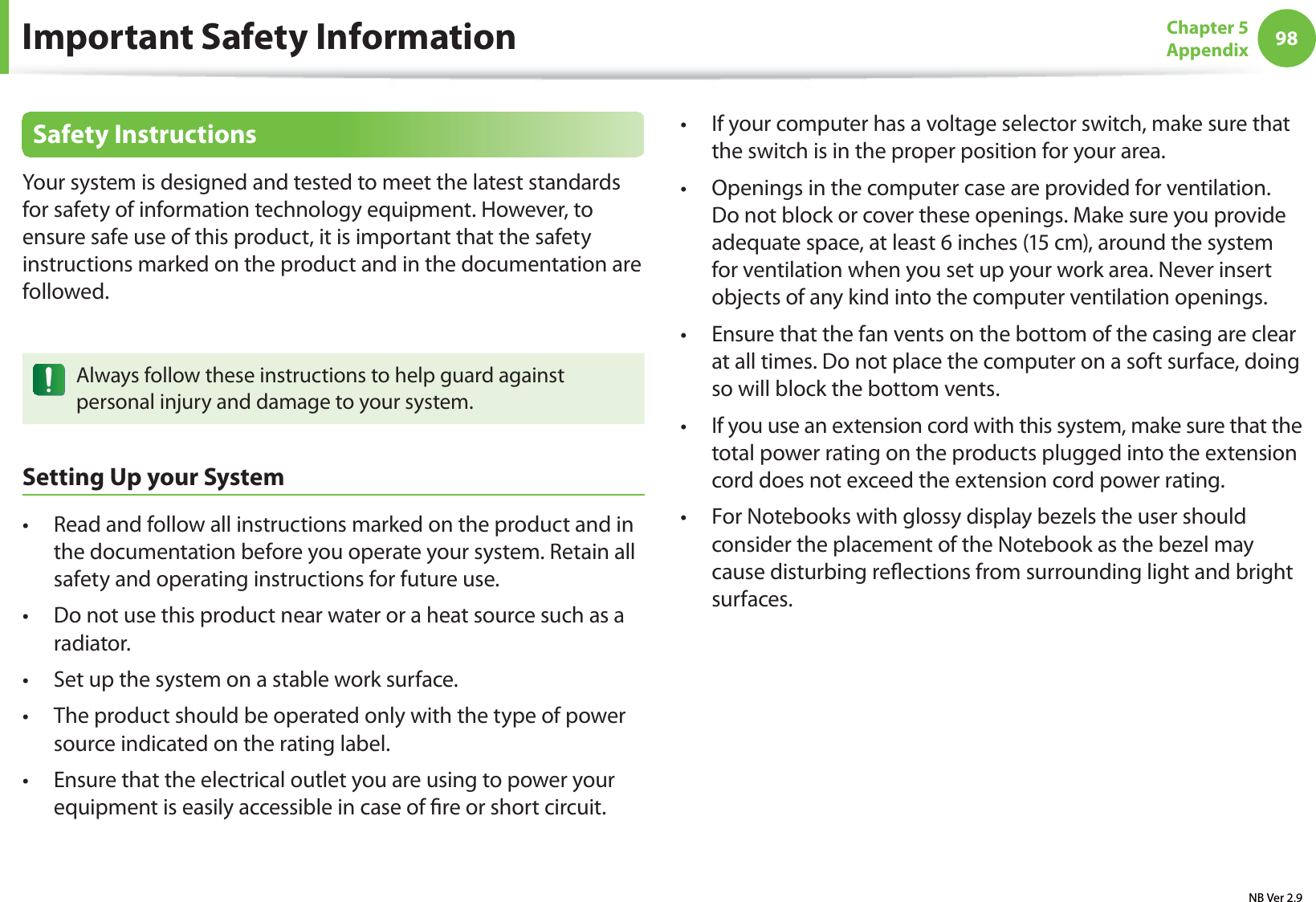 98Chapter 5 AppendixSafety InstructionsYour system is designed and tested to meet the latest standards for safety of information technology equipment. However, to ensure safe use of this product, it is important that the safety instructions marked on the product and in the documentation are followed.Always follow these instructions to help guard against personal injury and damage to your system.Setting Up your SystemRead and follow all instructions marked on the product and in t the documentation before you operate your system. Retain all safety and operating instructions for future use.Do not use this product near water or a heat source such as a t radiator.Set up the system on a stable work surface.t The product should be operated only with the type of power t source indicated on the rating label.Ensure that the electrical outlet you are using to power your t equipment is easily accessible in case of re or short circuit.If your computer has a voltage selector switch, make sure that t the switch is in the proper position for your area.Openings in the computer case are provided for ventilation. t Do not block or cover these openings. Make sure you provide adequate space, at least 6 inches (15 cm), around the system for ventilation when you set up your work area. Never insert objects of any kind into the computer ventilation openings.Ensure that the fan vents on the bottom of the casing are clear t at all times. Do not place the computer on a soft surface, doing so will block the bottom vents.If you use an extension cord with this system, make sure that the t total power rating on the products plugged into the extension cord does not exceed the extension cord power rating.For Notebooks with glossy display bezels the user should t consider the placement of the Notebook as the bezel may cause disturbing reections from surrounding light and bright surfaces.Important Safety InformationNB Ver 2.9