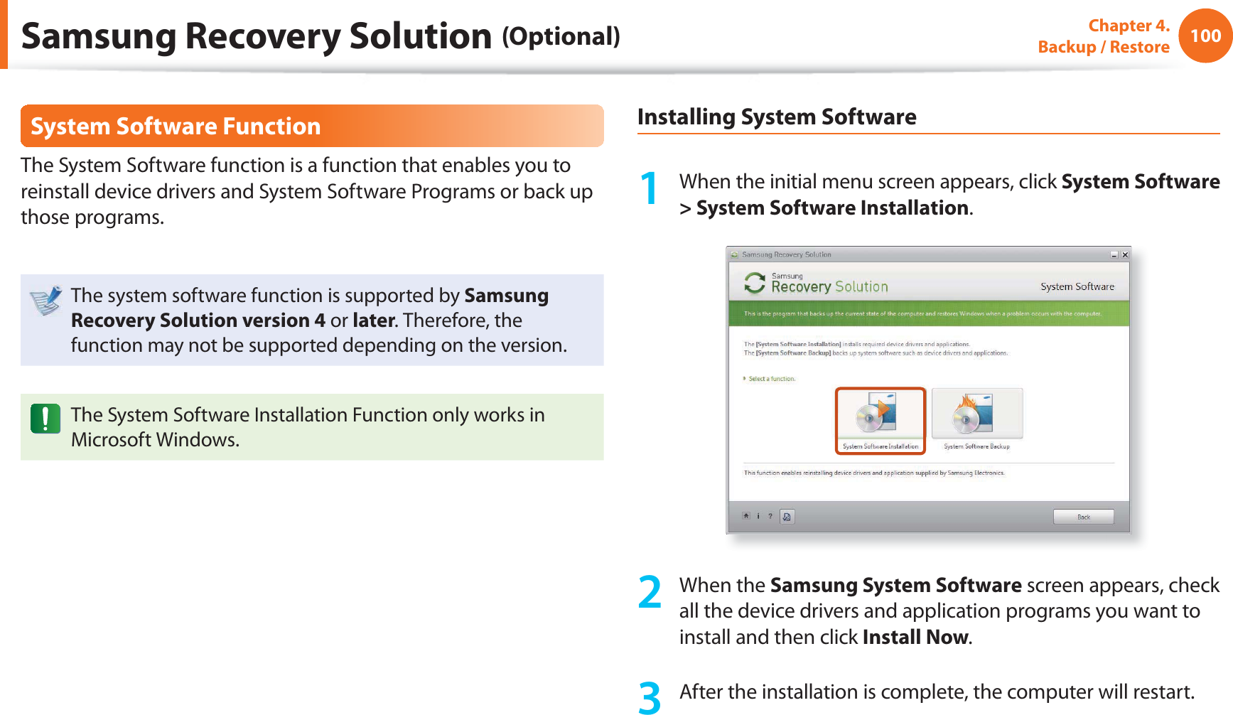 100Chapter 4.  Backup / RestoreSystem Software FunctionThe System Software function is a function that enables you to reinstall device drivers and System Software Programs or back up those programs. The system software function is supported by Samsung Recovery Solution version 4 or later. Therefore, the function may not be supported depending on the version.The System Software Installation Function only works in Microsoft Windows.Installing System Software1  When the initial menu screen appears, click System Software &gt; System Software Installation.2 When the Samsung System Software screen appears, check all the device drivers and application programs you want to install and then click Install Now.3  After the installation is complete, the computer will restart.Samsung Recovery Solution (Optional)