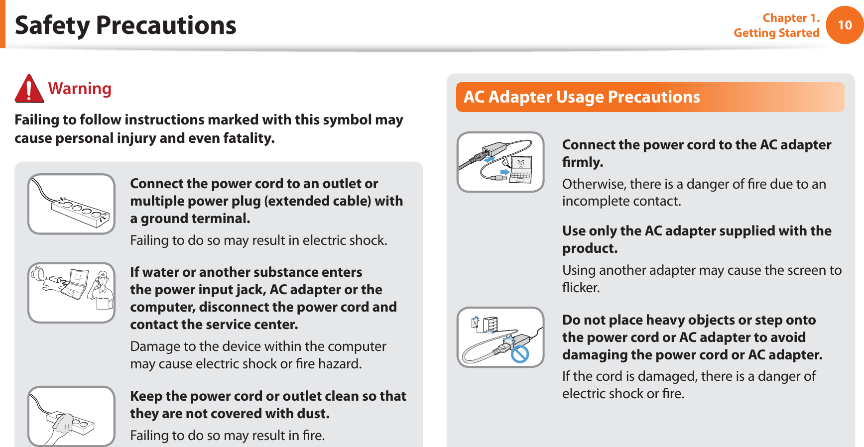 10Chapter 1. Getting StartedConnect the power cord to an outlet or multiple power plug (extended cable) with a ground terminal.Failing to do so may result in electric shock.If water or another substance enters the power input jack, AC adapter or the computer, disconnect the power cord and contact the service center.Damage to the device within the computer may cause electric shock or re hazard.Keep the power cord or outlet clean so that they are not covered with dust.Failing to do so may result in re.AC Adapter Usage PrecautionsConnect the power cord to the AC adapter rmly.Otherwise, there is a danger of re due to an incomplete contact.Use only the AC adapter supplied with the product.Using another adapter may cause the screen to icker.Do not place heavy objects or step onto the power cord or AC adapter to avoid damaging the power cord or AC adapter.If the cord is damaged, there is a danger of electric shock or re. WarningFailing to follow instructions marked with this symbol may cause personal injury and even fatality.Safety Precautions