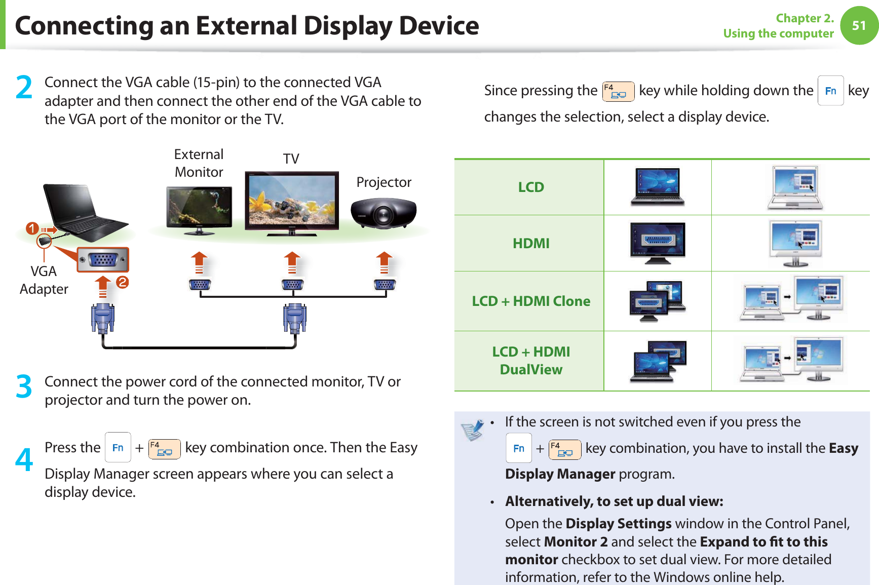 51Chapter 2. Using the computer2  Connect the VGA cable (15-pin) to the connected VGA adapter and then connect the other end of the VGA cable to the VGA port of the monitor or the TV.lExternal Monitor TVProjectornVGA Adapter3  Connect the power cord of the connected monitor, TV or projector and turn the power on.4 Press the   +   key combination once. Then the Easy Display Manager screen appears where you can select a display device.Since pressing the   key while holding down the   key changes the selection, select a display device.LCDHDMILCD + HDMI CloneLCD + HDMI  DualViewIf the screen is not switched even if you press the t  +   key combination, you have to install the Easy Display Manager program.Alternatively, to set up dual view:t  Open the Display Settings window in the Control Panel, select Monitor 2 and select the Expand to  t to this monitor checkbox to set dual view. For more detailed information, refer to the Windows online help.Connecting an External Display Device