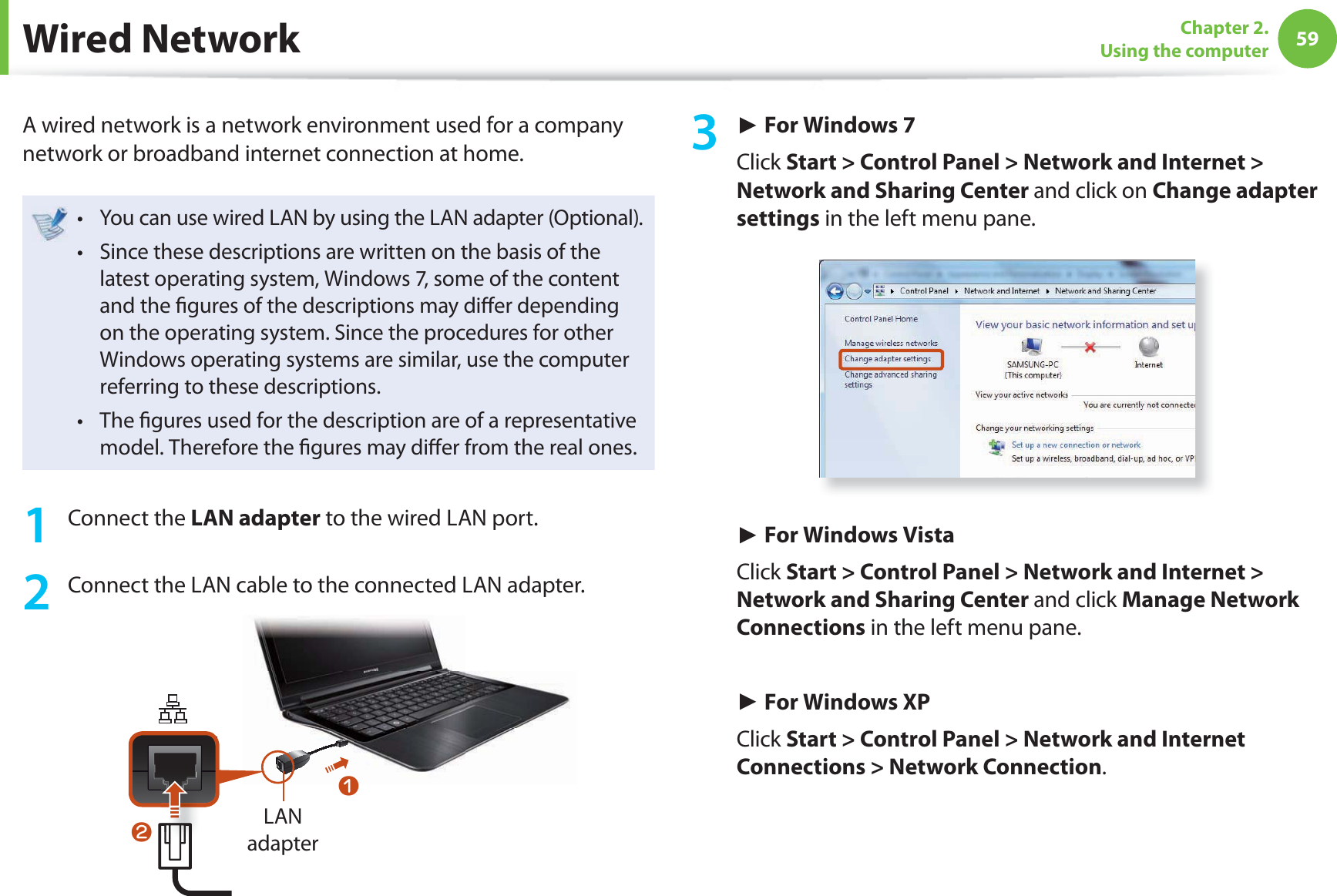 59Chapter 2. Using the computer Wired  NetworkA wired network is a network environment used for a company network or broadband internet connection at home.You can use wired LAN by using the LAN adapter (Optional).t Since these descriptions are written on the basis of the t latest operating system, Windows 7, some of the content and the  gures of the descriptions may di er depending on the operating system. Since the procedures for other Windows operating systems are similar, use the computer referring to these descriptions.The  gures used for the description are of a representative t model. Therefore the  gures may di er from the real ones.1 Connect the LAN adapter to the wired LAN port.2  Connect the LAN cable to the connected LAN adapter.LAN adapternl3 ► For Windows 7Click Start &gt; Control Panel &gt; Network and Internet &gt; Network and Sharing Center and click on Change adapter settings in the left menu pane.► For Windows VistaClick Start &gt; Control Panel &gt; Network and Internet &gt; Network and Sharing Center and click Manage Network Connections in the left menu pane.► For Windows XPClick Start &gt; Control Panel &gt; Network and Internet Connections &gt; Network Connection.