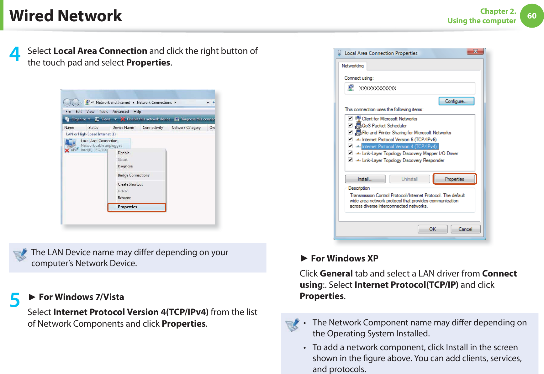60Chapter 2. Using the computer4 Select Local Area Connection and click the right button of the touch pad and select Properties.The LAN Device name may di er depending on your computer’s Network Device.5 ► For Windows 7/VistaSelect Internet Protocol Version 4(TCP/IPv4) from the list of Network Components and click Properties.► For Windows XPClick General tab and select a LAN driver from Connect using:. Select Internet Protocol(TCP/IP) and click Properties.The Network Component name may di er depending on t the Operating System Installed.To add a network component, click Install in the screen t shown in the gure above. You can add clients, services, and protocols.Wired Network