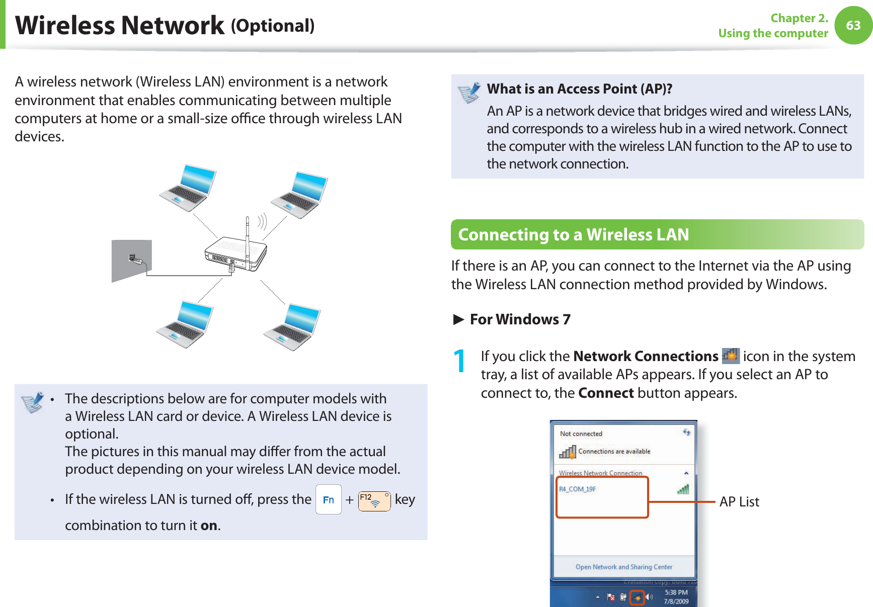 63Chapter 2. Using the computerA wireless network (Wireless LAN) environment is a network environment that enables communicating between multiple computers at home or a small-size o  ce through wireless LAN devices.The descriptions below are for computer models with t a Wireless LAN card or device. A Wireless LAN device is optional.The pictures in this manual may di er from the actual product depending on your wireless LAN device model.If the wireless LAN is turned o , press the t  +   key combination to turn it on.What is an Access Point ( AP)?An AP is a network device that bridges wired and wireless LANs, and corresponds to a wireless hub in a wired network. Connect the computer with the wireless LAN function to the AP to use to the network connection.Connecting to a Wireless LANIf there is an AP, you can connect to the Internet via the AP using the Wireless LAN connection method provided by Windows.► For Windows 71  If you click the Network Connections  icon in the system tray, a list of available APs appears. If you select an AP to connect to, the Connect button appears.AP List Wireless  Network  (Optional)