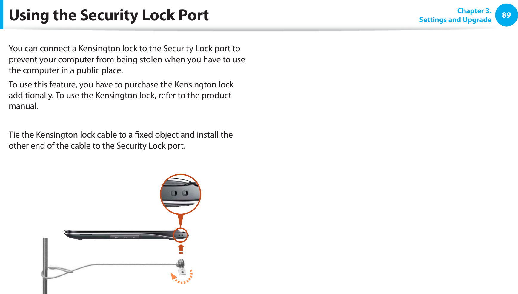 89Chapter 3. Settings and UpgradeUsing the Security Lock PortYou can connect a Kensington lock to the Security Lock port to prevent your computer from being stolen when you have to use the computer in a public place.To use this feature, you have to purchase the Kensington lock additionally. To use the Kensington lock, refer to the product manual.Tie the Kensington lock cable to a xed object and install the other end of the cable to the Security Lock port.