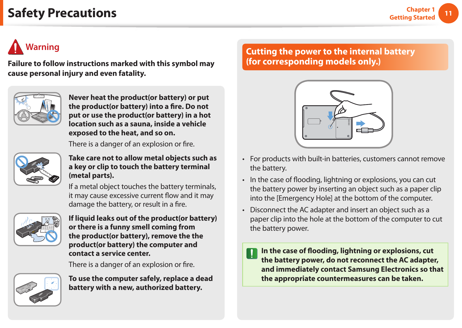 1011Chapter 1 Getting StartedCutting the power to the internal battery  (for corresponding models only.)For products with built-in batteries, customers cannot remove • the battery. In the case of ooding, lightning or explosions, you can cut • the battery power by inserting an object such as a paper clip into the [Emergency Hole] at the bottom of the computer. Disconnect the AC adapter and insert an object such as a • paper clip into the hole at the bottom of the computer to cut the battery power. In the case of ooding, lightning or explosions, cut the battery power, do not reconnect the AC adapter, and immediately contact Samsung Electronics so that the appropriate countermeasures can be taken.Never heat the product(or battery) or put the product(or battery) into a re. Do not put or use the product(or battery) in a hot location such as a sauna, inside a vehicle exposed to the heat, and so on.There is a danger of an explosion or re.Take care not to allow metal objects such as a key or clip to touch the battery terminal (metal parts).If a metal object touches the battery terminals, it may cause excessive current ow and it may damage the battery, or result in a re.If liquid leaks out of the product(or battery) or there is a funny smell coming from the product(or battery), remove the the product(or battery) the computer and contact a service center.There is a danger of an explosion or re.To use the computer safely, replace a dead battery with a new, authorized battery.Safety Precautions WarningFailure to follow instructions marked with this symbol may cause personal injury and even fatality.