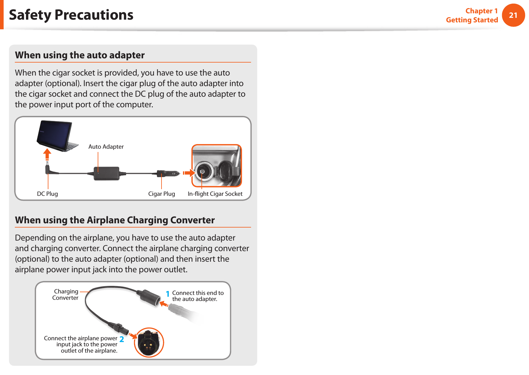 2021Chapter 1 Getting StartedSafety PrecautionsWhen using the auto adapterWhen the cigar socket is provided, you have to use the auto adapter (optional). Insert the cigar plug of the auto adapter into the cigar socket and connect the DC plug of the auto adapter to the power input port of the computer.Auto AdapterIn- ight Cigar SocketCigar PlugDC PlugWhen using the Airplane Charging ConverterDepending on the airplane, you have to use the auto adapter and charging converter. Connect the airplane charging converter (optional) to the auto adapter (optional) and then insert the airplane power input jack into the power outlet.Charging Converter 1Connect this end to the auto adapter.Connect the airplane power input jack to the power outlet of the airplane.2