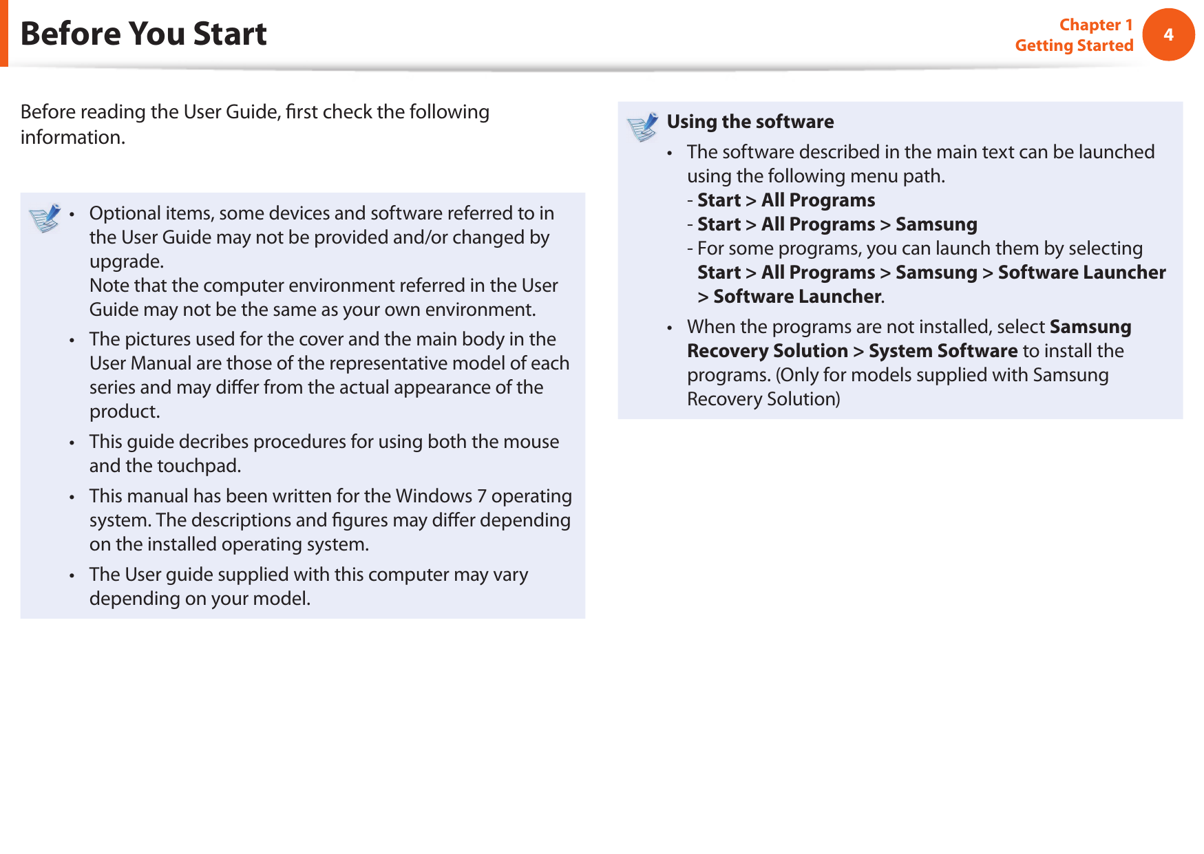 4Chapter 1 Getting StartedBefore You StartBefore reading the User Guide,  rst check the following information.Optional items, some devices and software referred to in • the User Guide may not be provided and/or changed by upgrade.Note that the computer environment referred in the User Guide may not be the same as your own environment. The pictures used for the cover and the main body in the • User Manual are those of the representative model of each series and may di er from the actual appearance of the product.This guide decribes procedures for using both the mouse • and the touchpad.This manual has been written for the Windows 7 operating • system. The descriptions and  gures may di er depending on the installed operating system.The User guide supplied with this computer may vary • depending on your model.Using the software The software described in the main text can be launched • using the following menu path. - Start &gt; All Programs- Start &gt; All Programs &gt; Samsung-  For some programs, you can launch them by selecting Start &gt; All Programs &gt; Samsung &gt; Software Launcher &gt; Software Launcher.When the programs are not installed, select • Samsung Recovery Solution &gt; System Software to install the programs. (Only for models supplied with Samsung Recovery Solution)