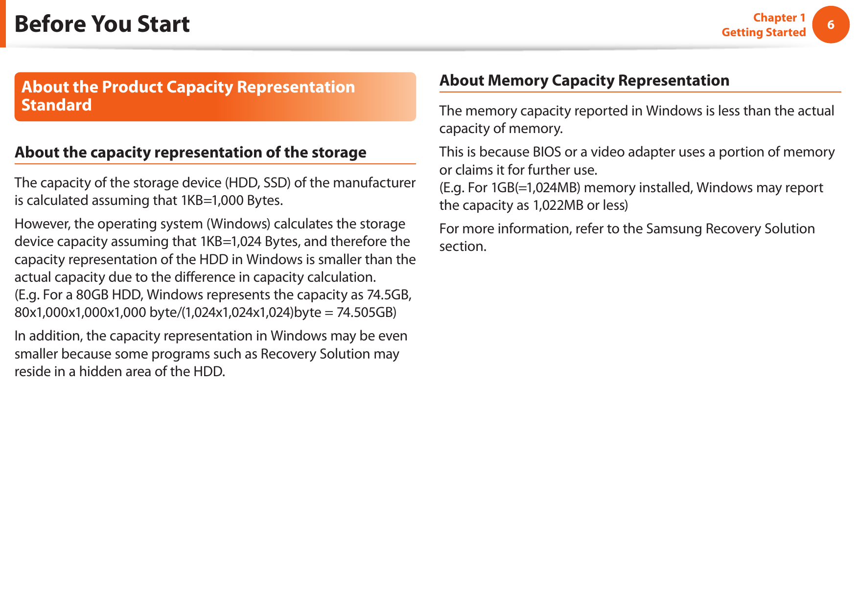6Chapter 1 Getting StartedAbout the Product Capacity Representation StandardAbout the capacity representation of the storageThe capacity of the storage device (HDD, SSD) of the manufacturer is calculated assuming that 1KB=1,000 Bytes.However, the operating system (Windows) calculates the storage device capacity assuming that 1KB=1,024 Bytes, and therefore the capacity representation of the HDD in Windows is smaller than the actual capacity due to the dierence in capacity calculation.  (E.g. For a 80GB HDD, Windows represents the capacity as 74.5GB, 80x1,000x1,000x1,000 byte/(1,024x1,024x1,024)byte = 74.505GB)In addition, the capacity representation in Windows may be even smaller because some programs such as Recovery Solution may reside in a hidden area of the HDD.About Memory Capacity RepresentationThe memory capacity reported in Windows is less than the actual capacity of memory.This is because BIOS or a video adapter uses a portion of memory or claims it for further use. (E.g. For 1GB(=1,024MB) memory installed, Windows may report the capacity as 1,022MB or less)For more information, refer to the Samsung Recovery Solution section.Before You Start