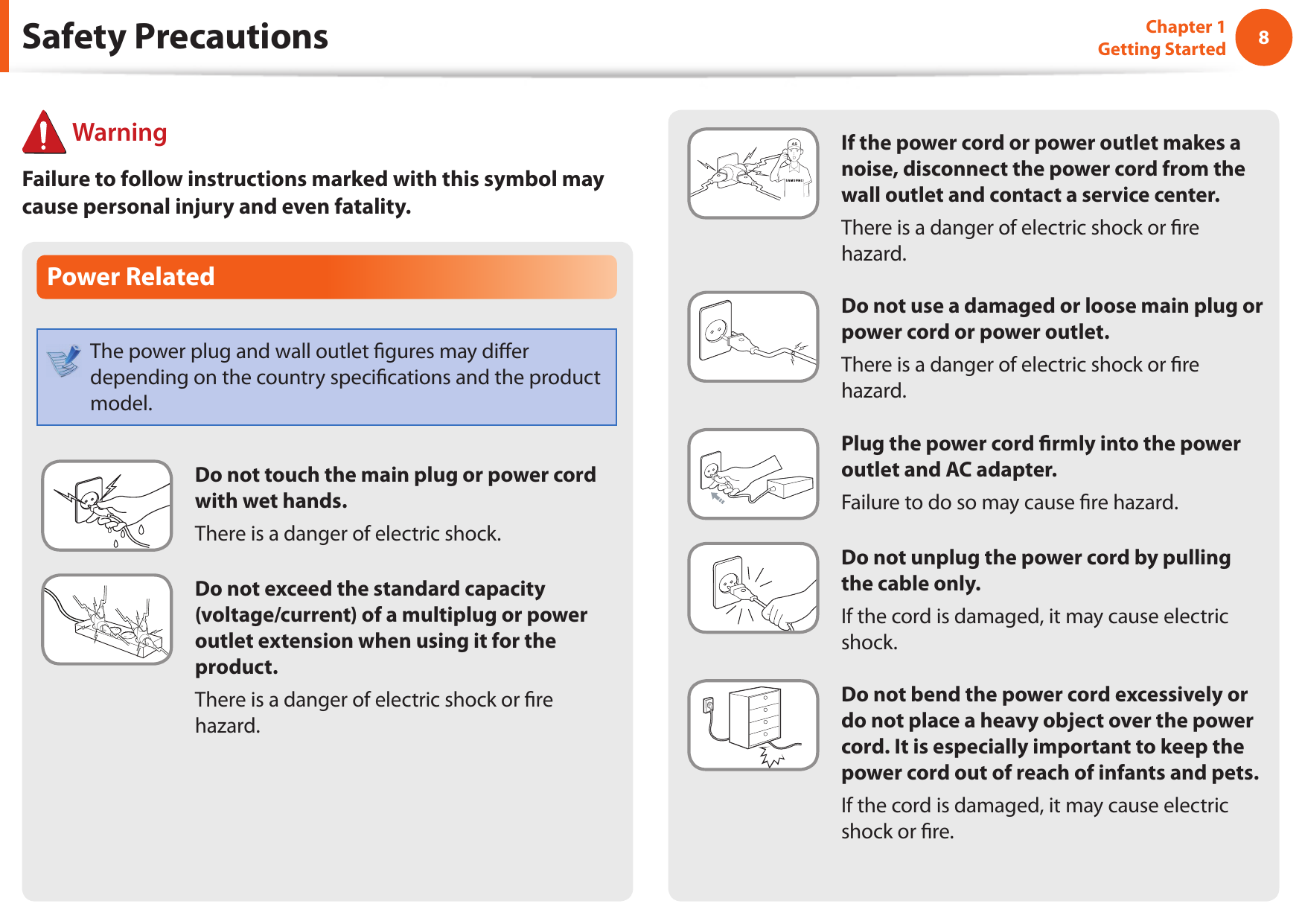8Chapter 1 Getting Started If the power cord or power outlet makes a noise, disconnect the power cord from the wall outlet and contact a service center.There is a danger of electric shock or  re hazard.Do not use a damaged or loose main plug or power cord or power outlet.There is a danger of electric shock or  re hazard.Plug the power cord  rmly into the power outlet and AC adapter.Failure to do so may cause  re hazard.Do not unplug the power cord by pulling the cable only.If the cord is damaged, it may cause electric shock.Do not bend the power cord excessively or do not place a heavy object over the power cord. It is especially important to keep the power cord out of reach of infants and pets.If the cord is damaged, it may cause electric shock or  re.Power RelatedThe power plug and wall outlet  gures may di er depending on the country speci cations and the product model.Do not touch the main plug or power cord with wet hands.There is a danger of electric shock.Do not exceed the standard capacity (voltage/current) of a multiplug or power outlet extension when using it for the product.There is a danger of electric shock or  re hazard.Safety Precautions WarningFailure to follow instructions marked with this symbol may cause personal injury and even fatality.