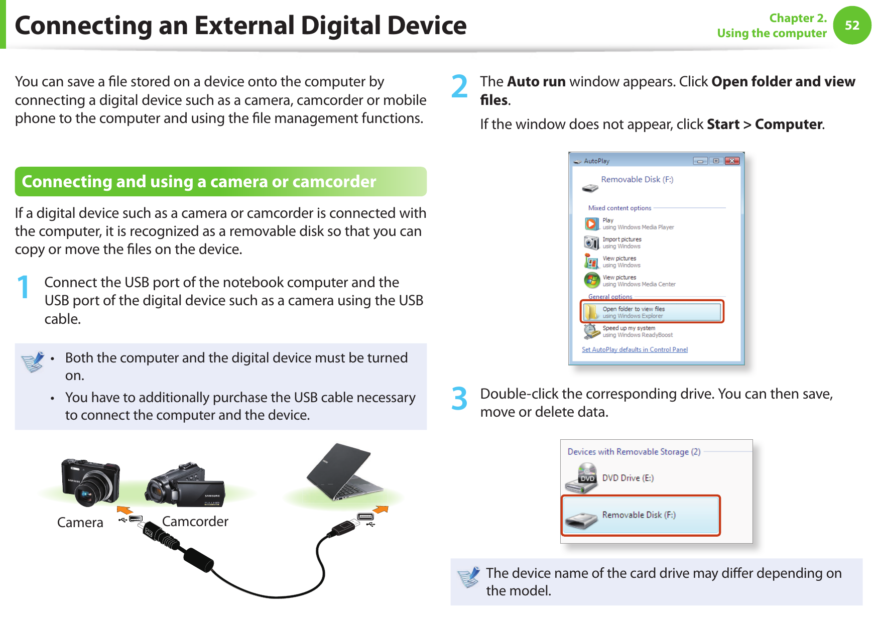 52Chapter 2. Using the computerConnecting an External Digital DeviceYou can save a  le stored on a device onto the computer by connecting a digital device such as a camera, camcorder or mobile phone to the computer and using the  le management functions.Connecting and using a camera or camcorderIf a digital device such as a camera or camcorder is connected with the computer, it is recognized as a removable disk so that you can copy or move the  les on the device.1  Connect the USB port of the notebook computer and the USB port of the digital device such as a camera using the USB cable.Both the computer and the digital device must be turned • on.You have to additionally purchase the USB cable necessary • to connect the computer and the device.Camera Camcorder2  The Auto run window appears. Click Open folder and view   l e s .If the window does not appear, click Start &gt; Computer.3  Double-click the corresponding drive. You can then save, move or delete data.The device name of the card drive may di er depending on the model.