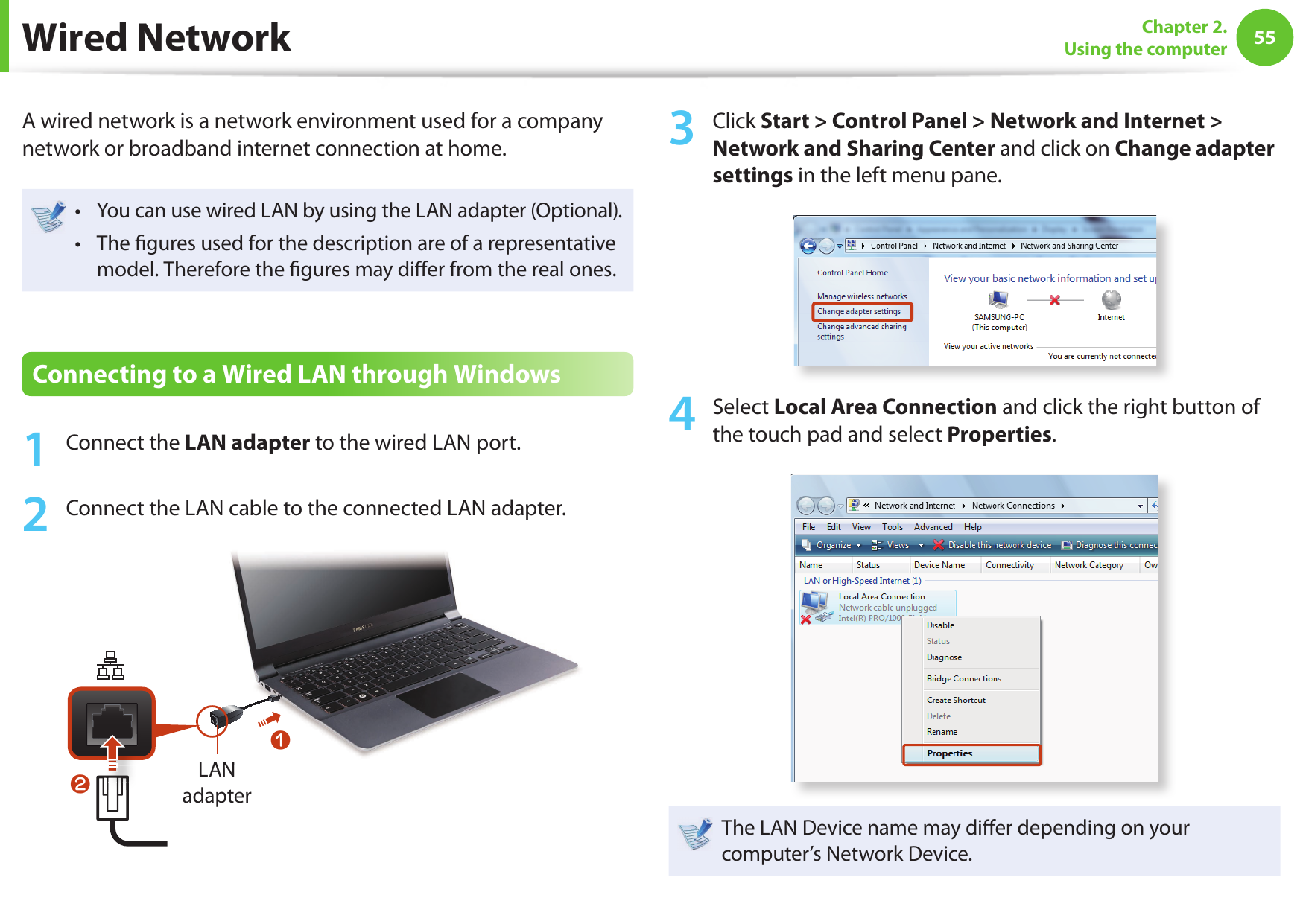 5455Chapter 2. Using the computerWired NetworkA wired network is a network environment used for a company network or broadband internet connection at home.You can use wired LAN by using the LAN adapter (Optional).• The  gures used for the description are of a representative • model. Therefore the  gures may di er from the real ones.Connecting to a Wired LAN through Windows1  Connect the LAN adapter to the wired LAN port.2  Connect the LAN cable to the connected LAN adapter.LAN adapterLAN zx3  Click Start &gt; Control Panel &gt; Network and Internet &gt; Network and Sharing Center and click on Change adapter settings in the left menu pane.4  Select Local Area Connection and click the right button of the touch pad and select Properties.The LAN Device name may di er depending on your computer’s Network Device.