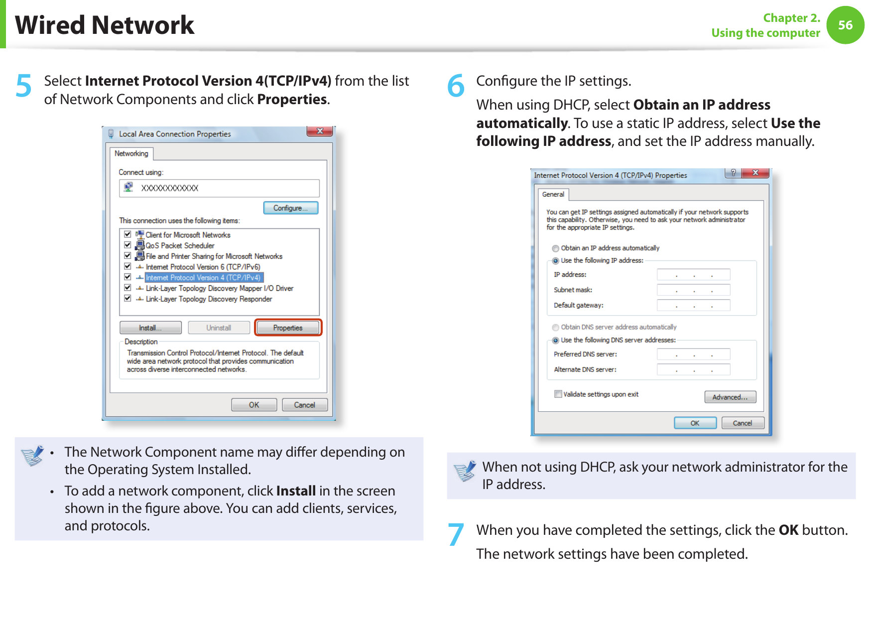 56Chapter 2. Using the computer5  Select Internet Protocol Version 4(TCP/IPv4) from the list of Network Components and click Properties.The Network Component name may di er depending on • the Operating System Installed.To add a network component, click • Install in the screen shown in the  gure above. You can add clients, services, and protocols.6  Con gure the IP settings.When using DHCP, select Obtain an IP address automatically. To use a static IP address, select Use the following IP address, and set the IP address manually.When not using DHCP, ask your network administrator for the IP address.7  When you have completed the settings, click the OK button.The network settings have been completed.Wired Network